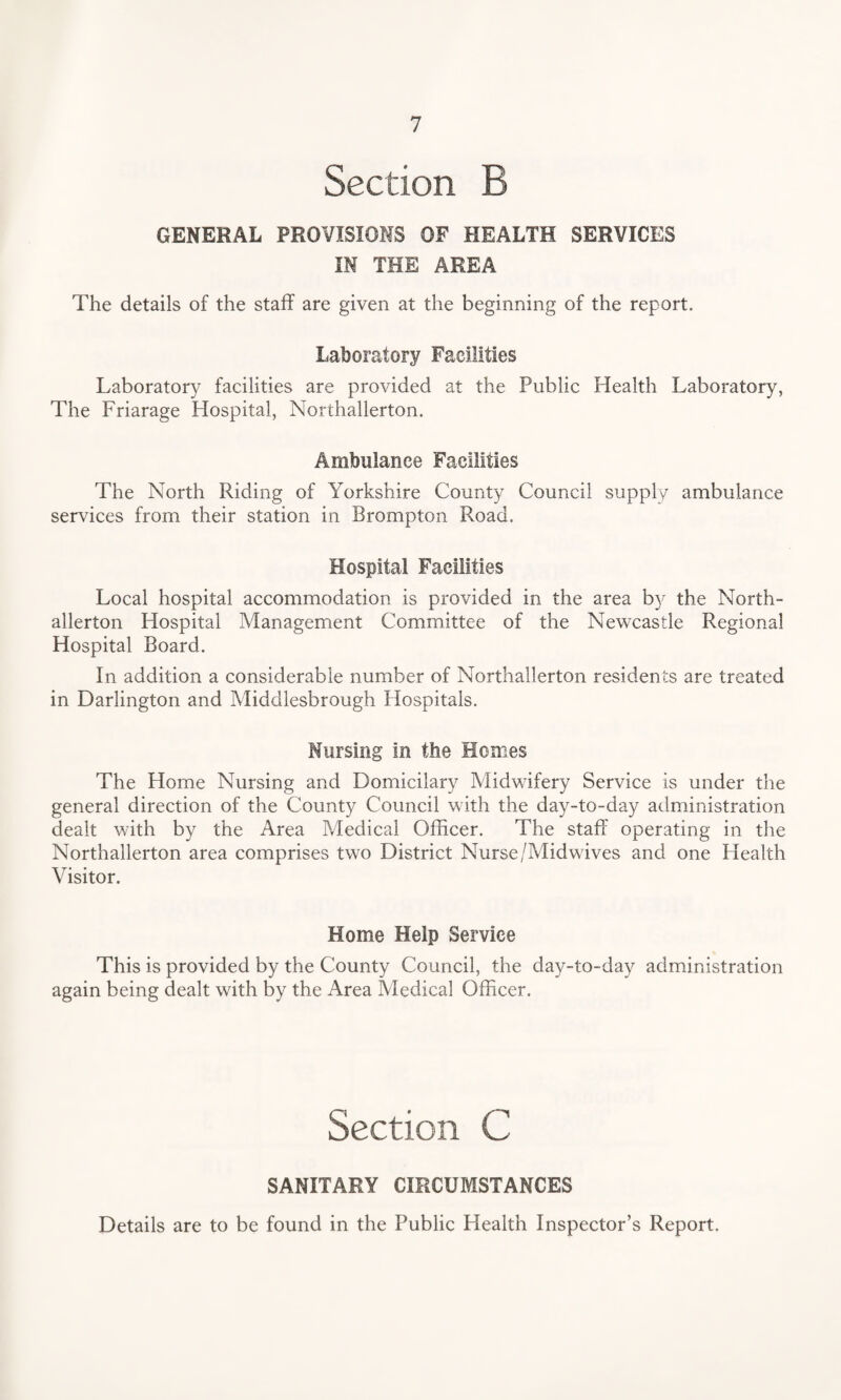 Section B GENERAL PROVISIONS OF HEALTH SERVICES IN THE AREA The details of the staff are given at the beginning of the report. Laboratory Facilities Laboratory facilities are provided at the Public Health Laboratory, The Friarage Hospital, Northallerton. Ambulance Facilities The North Riding of Yorkshire County Council supply ambulance services from their station in Brompton Road. Hospital Facilities Local hospital accommodation is provided in the area by the North¬ allerton Hospital Management Committee of the Newcastle Regional Hospital Board. In addition a considerable number of Northallerton residents are treated in Darlington and Middlesbrough Hospitals. Nursing in the Homes The Home Nursing and Domicilary Midwifery Service is under the general direction of the County Council with the day-to-day administration dealt with by the Area Medical Officer. The staff operating in the Northallerton area comprises two District Nurse/Midwives and one Health Visitor. Home Help Service This is provided by the County Council, the day-to-day administration again being dealt with by the Area Medical Officer. Section C SANITARY CIRCUMSTANCES Details are to be found in the Public Health Inspector’s Report.