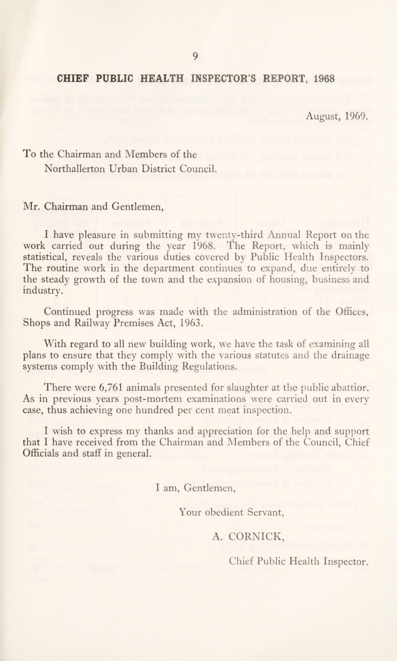 CHIEF PUBLIC HEALTH INSPECTOR’S REPORT, 1968 August, 1969. To the Chairman and Members of the Northallerton Urban District Council. Mr. Chairman and Gentlemen, I have pleasure in submitting my twenty-third Annual Report on the work carried out during the year 1968. The Report, which is mainly statistical, reveals the various duties covered by Public Health Inspectors. The routine work in the department continues to expand, due entirely to the steady growth of the town and the expansion of housing, business and industry. Continued progress was made with the administration of the Offices, Shops and Railway Premises Act, 1963. With regard to all new building work, we have the task of examining all plans to ensure that they comply with the various statutes and the drainage systems comply with the Building Regulations. There were 6,761 animals presented for slaughter at the public abattior. As in previous years post-mortem examinations were carried out in every case, thus achieving one hundred per cent meat inspection. I wish to express my thanks and appreciation for the help and support that I have received from the Chairman and Members of the Council, Chief Officials and staff in general. I am, Gentlemen, Your obedient Servant, A. CORNICK, Chief Public Health Inspector.