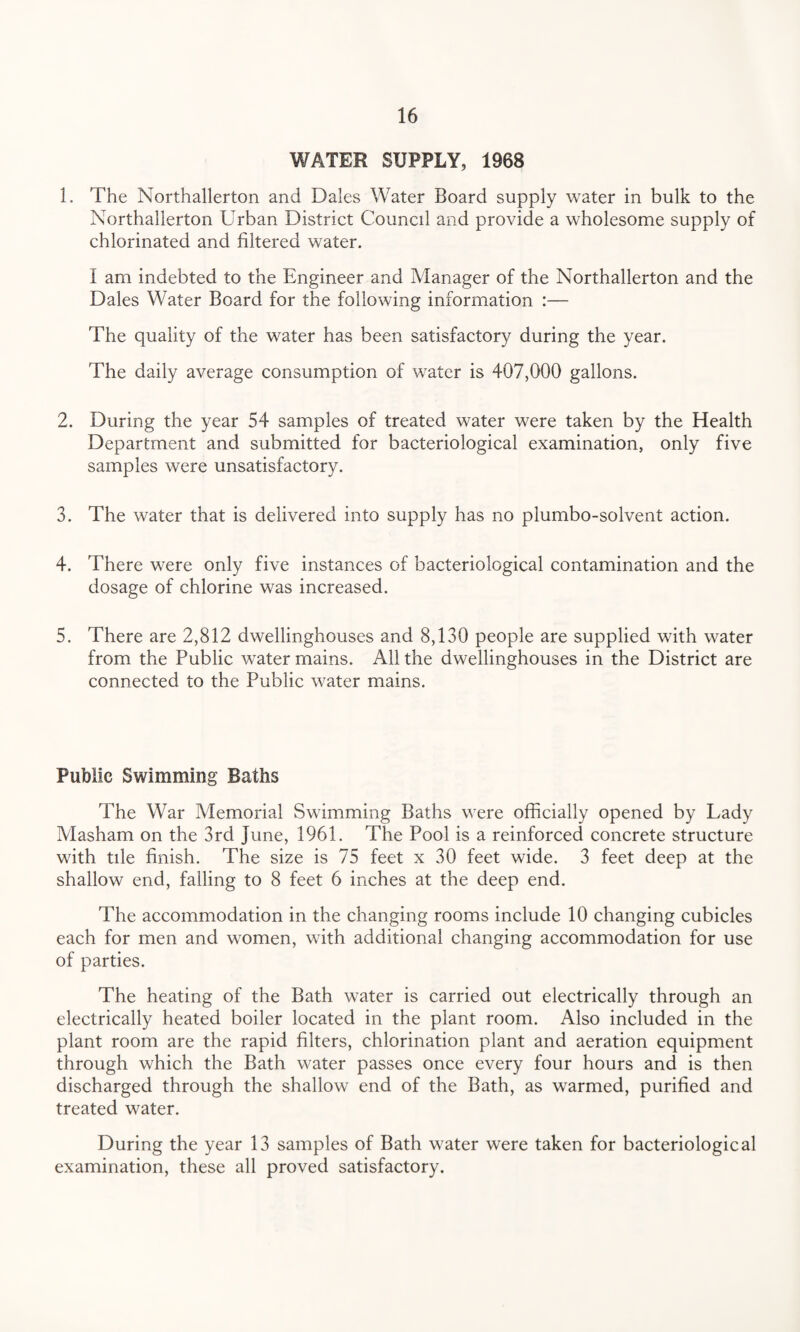 WATER SUPPLY, 1968 1. The Northallerton and Dales Water Board supply water in bulk to the Northallerton Urban District Council and provide a wholesome supply of chlorinated and filtered water. I am indebted to the Engineer and Manager of the Northallerton and the Dales Water Board for the following information :— The quality of the water has been satisfactory during the year. The daily average consumption of water is 407,000 gallons. 2. During the year 54 samples of treated water were taken by the Health Department and submitted for bacteriological examination, only five samples were unsatisfactory. 3. The water that is delivered into supply has no plumbo-solvent action. 4. There were only five instances of bacteriological contamination and the dosage of chlorine was increased. 5. There are 2,812 dwellinghouses and 8,130 people are supplied with water from the Public water mains. All the dwellinghouses in the District are connected to the Public water mains. Public Swimming Baths The War Memorial Swimming Baths were officially opened by Lady Masham on the 3rd June, 1961. The Pool is a reinforced concrete structure with tile finish. The size is 75 feet x 30 feet wide. 3 feet deep at the shallow end, falling to 8 feet 6 inches at the deep end. The accommodation in the changing rooms include 10 changing cubicles each for men and women, with additional changing accommodation for use of parties. The heating of the Bath water is carried out electrically through an electrically heated boiler located in the plant room. Also included in the plant room are the rapid filters, chlorination plant and aeration equipment through which the Bath water passes once every four hours and is then discharged through the shallow end of the Bath, as warmed, purified and treated water. During the year 13 samples of Bath water were taken for bacteriological examination, these all proved satisfactory.