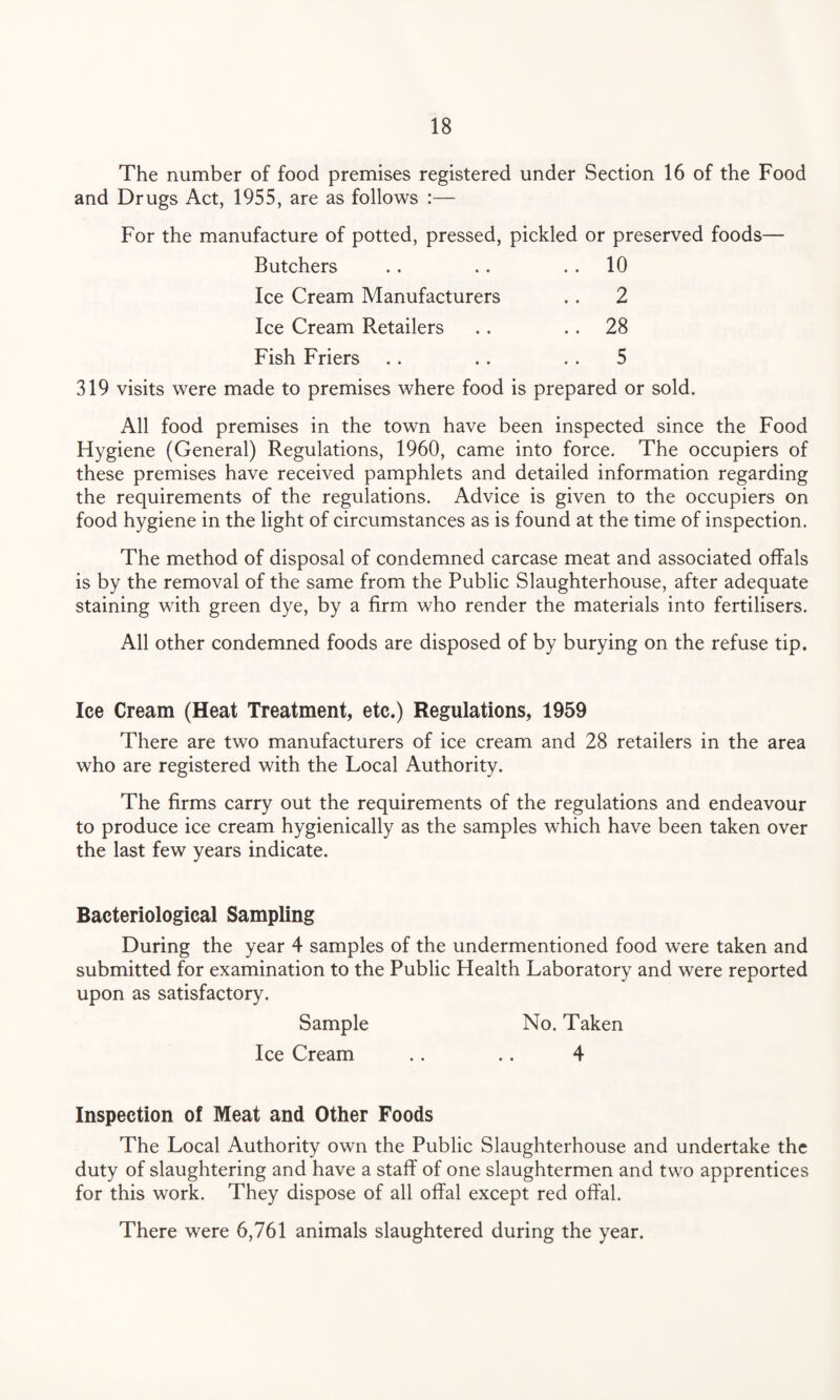 The number of food premises registered under Section 16 of the Food and Drugs Act, 1955, are as follows :— For the manufacture of potted, pressed, pickled or preserved foods— Butchers . . 10 Ice Cream Manufacturers .. 2 Ice Cream Retailers .. 28 Fish Friers .. 5 319 visits were made to premises where food is prepared or sold. All food premises in the town have been inspected since the Food Hygiene (General) Regulations, 1960, came into force. The occupiers of these premises have received pamphlets and detailed information regarding the requirements of the regulations. Advice is given to the occupiers on food hygiene in the light of circumstances as is found at the time of inspection. The method of disposal of condemned carcase meat and associated offals is by the removal of the same from the Public Slaughterhouse, after adequate staining with green dye, by a firm who render the materials into fertilisers. All other condemned foods are disposed of by burying on the refuse tip. Ice Cream (Heat Treatment, etc.) Regulations, 1959 There are two manufacturers of ice cream and 28 retailers in the area who are registered with the Local Authority. The firms carry out the requirements of the regulations and endeavour to produce ice cream hygienically as the samples which have been taken over the last few years indicate. Bacteriological Sampling During the year 4 samples of the undermentioned food were taken and submitted for examination to the Public Health Laboratory and were reported upon as satisfactory. Sample No. Taken Ice Cream .. .. 4 Inspection of Meat and Other Foods The Local Authority own the Public Slaughterhouse and undertake the duty of slaughtering and have a staff of one slaughtermen and two apprentices for this work. They dispose of all offal except red offal. There were 6,761 animals slaughtered during the year.