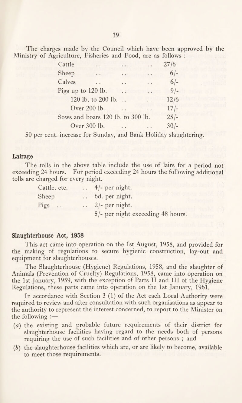 The charges made by the Council which have been approved by the Ministry of Agriculture, Fisheries and Food, are as follows :— Cattle 27/6 Sheep 6/- Calves 61- Pigs up to 120 lb. 9/- 120 lb. to 200 lb. .. 12/6 Over 200 lb. 17/- Sows and boars 120 lb. to 300 lb. 25/- Over 300 lb. . • 30/- 50 per cent, increase for Sunday, and Bank Holiday slaughtering. Lairage The tolls in the above table include the use of lairs for a period not exceeding 24 hours. For period exceeding 24 hours the following additional tolls are charged for every night. Cattle, etc. . . 4/- per night. Sheep . . 6d. per night. Pigs . . . . 2/- per night. 5/- per night exceeding 48 hours. Slaughterhouse Act, 1958 This act came into operation on the 1st August, 1958, and provided for the making of regulations to secure hygienic construction, lay-out and equipment for slaughterhouses. The Slaughterhouse (Hygiene) Regulations, 1958, and the slaughter of Animals (Prevention of Cruelty) Regulations, 1958, came into operation on the 1st January, 1959, with the exception of Parts II and III of the Hygiene Regulations, these parts came into operation on the 1st January, 1961. In accordance with Section 3 (1) of the Act each Local Authority were required to review and after consultation with such organisations as appear to the authority to represent the interest concerned, to report to the Minister on the following :— (a) the existing and probable future requirements of their district for slaughterhouse facilities having regard to the needs both of persons requiring the use of such facilities and of other persons ; and (b) the slaughterhouse facilities which are, or are likely to become, available to meet those requirements.