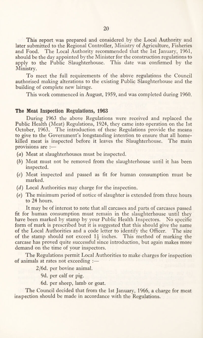 This report was prepared and considered by the Local Authority and later submitted to the Regional Controller, Ministry of Agriculture, Fisheries and Food. The Local Authority recommended that the 1st January, 1961, should be the day appointed by the Minister for the construction regulations to apply to the Public Slaughterhouse. This date was confirmed by the Ministry. To meet the full requirements of the above regulations the Council authorised making alterations to the existing Public Slaughterhouse and the building of complete new lairage. This work commenced in August, 1959, and was completed during 1960. The Meat Inspection Regulations, 1963 During 1963 the above Regulations were received and replaced the Public Health (Meat) Regulations, 1924, they came into operation on the 1st October, 1963. The introduction of these Regulations provide the means to give to the Government’s longstanding intention to ensure that all home- killed meat is inspected before it leaves the Slaughterhouse. The main provisions are :— (a) Meat at slaughterhouses must be inspected. (b) Meat must not be removed from the slaughterhouse until it has been inspected. (c) Meat inspected and passed as fit for human consumption must be marked. (d) Local Authorities may charge for the inspection. (e) The minimum period of notice of slaughter is extended from three hours to 24 hours. It may be of interest to note that all carcases and parts of carcases passed fit for human consumption must remain in the slaughterhouse until they have been marked by stamp by your Public Health Inspectors. No specific form of mark is prescribed but it is suggested that this should give the name of the Local Authorities and a code letter to identify the Officer. The size of the stamp should not exceed 1J inches. This method of marking the carcase has proved quite successful since introduction, but again makes more demand on the time of your inspectors. The Regulations permit Local Authorities to make charges for inspection of animals at rates not exceeding :— 2/6d. per bovine animal. 9d. per calf or pig. 6d. per sheep, lamb or goat. The Council decided that from the 1st January, 1966, a charge for meat inspection should be made in accordance with the Regulations.
