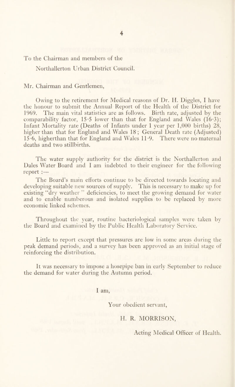 To the Chairman and members of the Northallerton Urban District Council. Mr. Chairman and Gentlemen, Owing to the retirement for Medical reasons of Dr. IT Diggles, I have the honour to submit the Annual Report of the Health of the District for 1969. The main vital statistics are as follows. Birth rate, adjusted by the comparability factor, 15-5 lower than that for England and Wales (16-3); Infant Mortality rate (Deaths of Infants under 1 year per 1,000 births) 28, higher than that for England and Wales 18; General Death rate (Adjusted) 15-6, higherthan that for England and Wales 1T9. There were no maternal deaths and two stillbirths. The water supply authority for the district is the Northallerton and Dales Water Board and I am indebted to their engineer for the following report :— The Board’s main efforts continue to be directed towards locating and developing suitable new sources of supply. This is necessary to make up for existing “dry weather ’’ deficiencies, to meet the growing demand for water and to enable numberous and isolated supplies to be replaced by more economic linked schemes. Throughout the year, routine bacteriological samples were taken by the Board and examined by the Public Health Laboratory Service. Little to report except that pressures are low in some areas during the peak demand periods, and a survey has been approved as an initial stage of reinforcing the distribution. It was necessary to impose a hosepipe ban in early September to reduce the demand for water during the Autumn period. I am, Your obedient servant, If. IL MORRISON, Acting Medical Officer of Health.