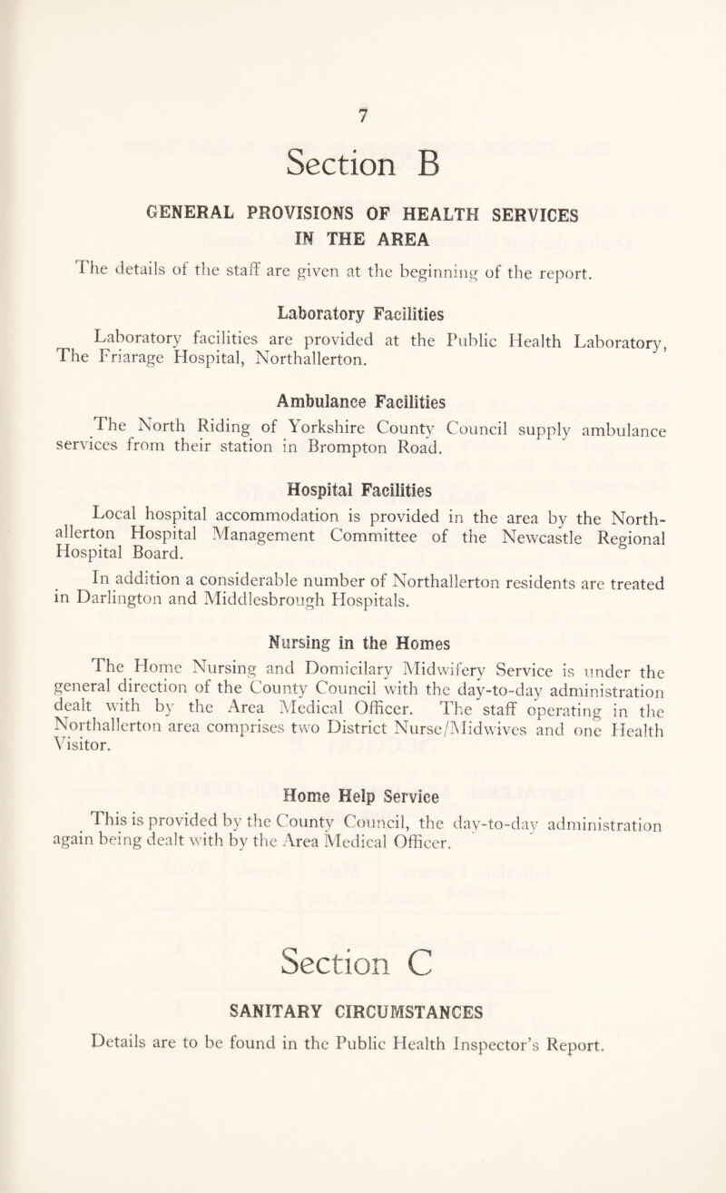 Section B GENERAL PROVISIONS OF HEALTH SERVICES IN THE AREA The details of the staff are given at the beginning of the report. Laboratory Facilities Laboratory facilities are provided at the Public Health Laboratory, The Friarage Hospital, Northallerton. Ambulance Facilities The North Riding of Yorkshire County Council supply ambulance services from their station in Brompton Road. Hospital Facilities Local hospital accommodation is provided in the area by the North¬ allerton Hospital Management Committee of the Newcastle Regional Hospital Board. In addition a considerable number of Northallerton residents are treated in Darlington and Middlesbrough Hospitals. Nursing in the Homes The Home Nursing and Domicilary Midwifery Service is under the general direction of the County Council with the day-to-day administration dealt with by the Area Medical Officer. The staff operating in the Northallerton area comprises two District Nurse/Midwives and one Health Visitor. Home Help Service This is provided by the County Council, the day-to-day administration again being dealt with by the Area Medical Officer. Section C SANITARY CIRCUMSTANCES Details are to be found in the Public Health Inspector’s Report.