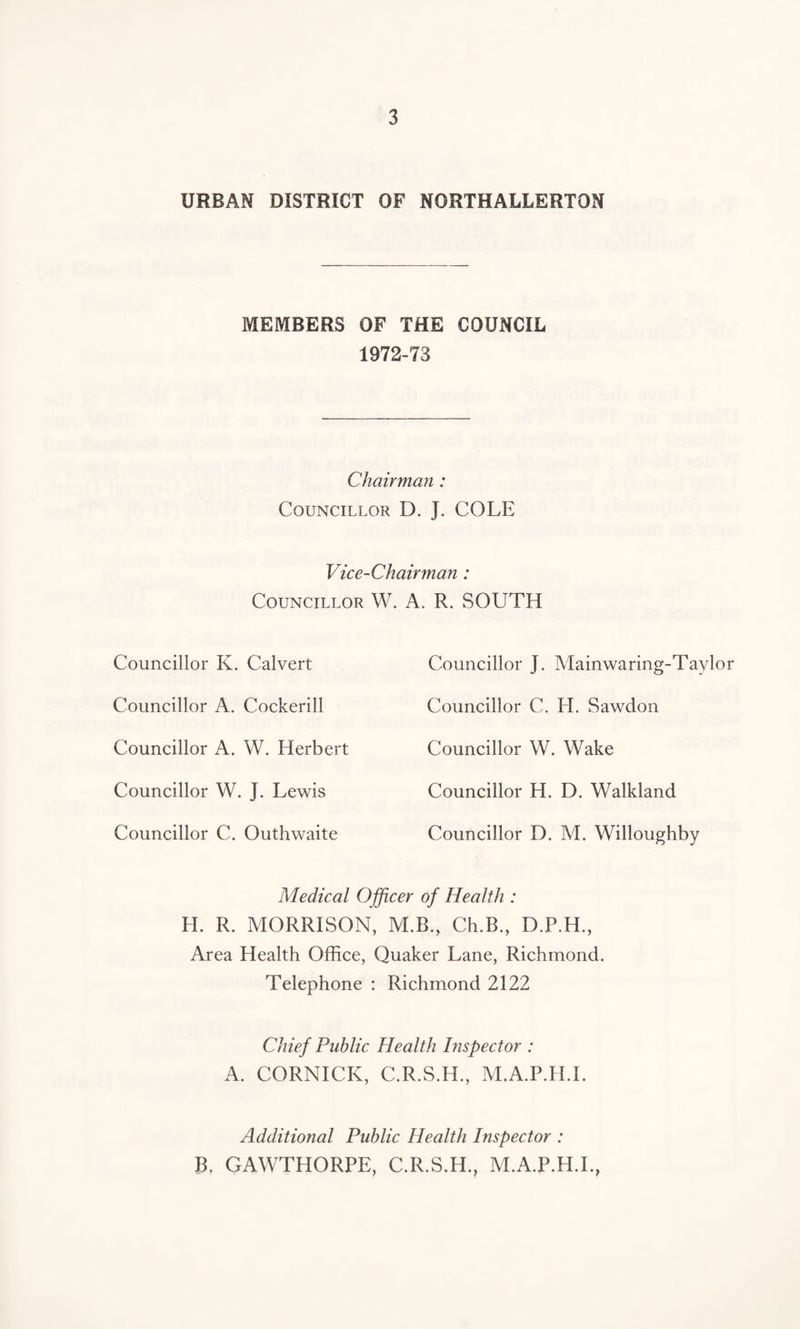 URBAN DISTRICT OF NORTHALLERTON MEMBERS OF THE COUNCIL 1972-73 Chairman : Councillor D. J. COLE Vice-Chairman : Councillor W. A. R. SOUTH Councillor K. Calvert Councillor A. Cockerill Councillor A. W. Herbert Councillor W. J. Lewis Councillor C. Outhwaite Councillor J. Mainwaring-Taylor Councillor C. EI. Sawclon Councillor W. Wake Councillor H. D. Walkland Councillor D. M. Willoughby Medical Officer of Health : H. R. MORRISON, M.B., Ch.B., D.P.H., Area Health Office, Quaker Lane, Richmond. Telephone : Richmond 2122 Chief Public Health Inspector : A. CORNICK, C.R.S.H., M.A.P.H.I. Additional Public Health Inspector : B. GAWTHORPE, C.R.S.H., M.A.P.H.I.,