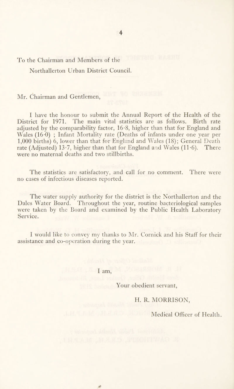 To the Chairman and Members of the Northallerton Urban District Council. Mr. Chairman and Gentlemen, I have the honour to submit the Annual Report of the Health of the District for 1971. The main vital statistics are as follows. Birth rate adjusted by the comparability factor, 16-8, higher than that for England and Wales (16-0) ; Infant Mortality rate (Deaths of infants under one year per 1,000 births) 6, lower than that for England and Wales (18); General Death rate (i\djusted) 13-7, higher than that for England and Wales (11'6). There were no maternal deaths and two stillbirths. The statistics are satisfactory, and call for no comment. There were no cases of infectious diseases reported. The water supply authority for the district is the Northallerton and the Dales Water Board. Throughout the year, routine bacteriological samples were taken by the Board and examined by the Public Health Laboratory Service. I would like to convey my thanks to Mr. Cornick and his Staff for their assistance and co-operation during the year. I am, Your obedient servant, H. R. MORRISON, Medical Officer of Health.