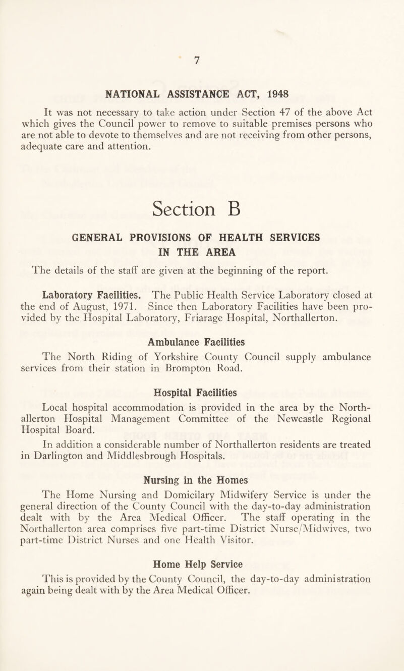 NATIONAL ASSISTANCE ACT, 1948 It was not necessary to take action under Section 47 of the above Act which gives the Council power to remove to suitable premises persons who are not able to devote to themselves and are not receiving from other persons, adequate care and attention. Section B GENERAL PROVISIONS OF HEALTH SERVICES IN THE AREA The details of the staff are given at the beginning of the report. Laboratory Facilities. The Public Health Service Laboratory closed at the end of August, 1971. Since then Laboratory Facilities have been pro¬ vided by the Hospital Laboratory, Friarage Hospital, Northallerton. Ambulance Facilities The North Riding of Yorkshire County Council supply ambulance services from their station in Brompton Road. Hospital Facilities Local hospital accommodation is provided in the area by the North¬ allerton Hospital Management Committee of the Newcastle Regional Hospital Board. In addition a considerable number of Northallerton residents are treated in Darlington and Middlesbrough Hospitals. Nursing in the Homes The Home Nursing and Domicilary Midwifery Service is under the general direction of the County Council with the day-to-day administration dealt with by the Area Medical Officer. The staff operating in the Northallerton area comprises five part-time District Nurse/Midwives, two part-time District Nurses and one Health Visitor. Home Help Service This is provided by the County Council, the day-to-day administration again being dealt with by the Area Medical Officer.