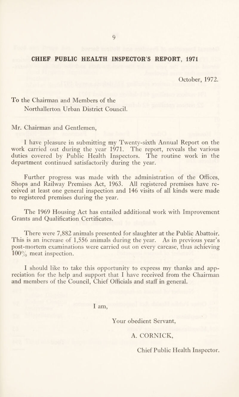 CHIEF PUBLIC HEALTH INSPECTOR S REPORT, 1971 October, 1972. To the Chairman and Members of the Northallerton Urban District Council. Mr. Chairman and Gentlemen, I have pleasure in submitting my Twenty-sixth Annual Report on the work carried out during the year 1971. The report, reveals the various duties covered by Public Health Inspectors. The routine work in the department continued satisfactorily during the year. Further progress was made with the administration of the Offices, Shops and Railway Premises Act, 1963. All registered premises have re¬ ceived at least one general inspection and 146 visits of all kinds were made to registered premises during the year. The 1969 Housing Act has entailed additional work with Improvement Grants and Qualification Certificates. There were 7,882 animals presented for slaughter at the Public Abattoir. This is an increase of 1,556 animals during the year. As in previous year’s post-mortem examinations were carried out on every carcase, thus achieving 100% meat inspection. I should like to take this opportunity to express my thanks and app¬ reciation for the help and support that I have received from the Chairman and members of the Council, Chief Officials and staff in general. I am, Your obedient Servant, A. CORNICK, Chief Public Health Inspector.