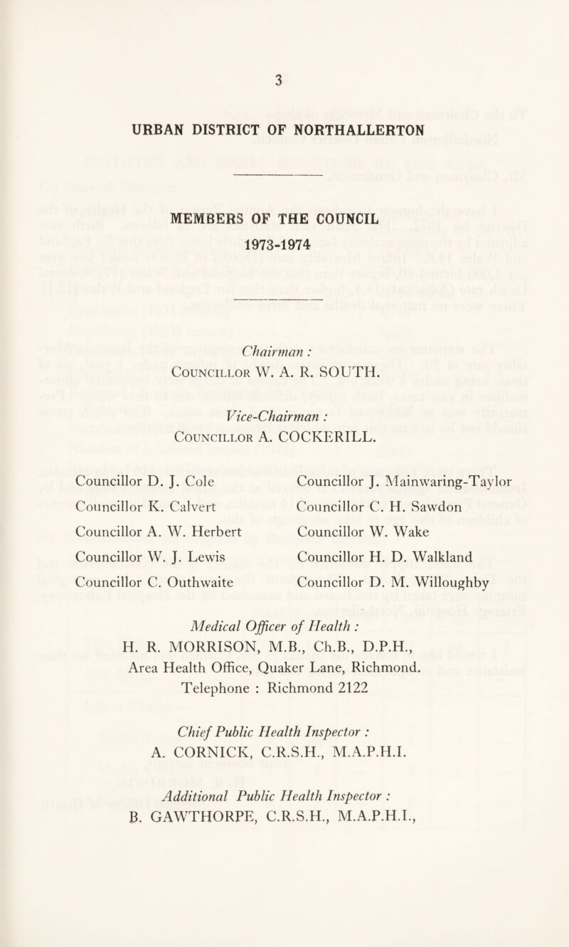 URBAN DISTRICT OF NORTHALLERTON MEMBERS OF THE COUNCIL 1973-1974 Chairman : Councillor W. A. R. SOUTH. Vice-Chairman : Councillor A. COCKERILL. Councillor D. J. Cole Councillor K. Calvert Councillor A. W. Herbert Councillor W. J. Lewis Councillor C. Outhwaite Councillor J. Mainwaring-Taylor Councillor C. H. Sawdon Councillor W. Wake Councillor H. D. Walkland Councillor D. M. Willoughby Medical Officer of Health : H. R. MORRISON, M.B., Ch.B., D.P.H., Area Health Office, Quaker Lane, Richmond. Telephone : Richmond 2122 Chief Public Health Inspector : A. CORNICK, C.R.S.H., M.A.P.H.I. Additional Public Health Inspector : B. GAWTHORPE, C.R.S.H., M.A.P.H.I.,