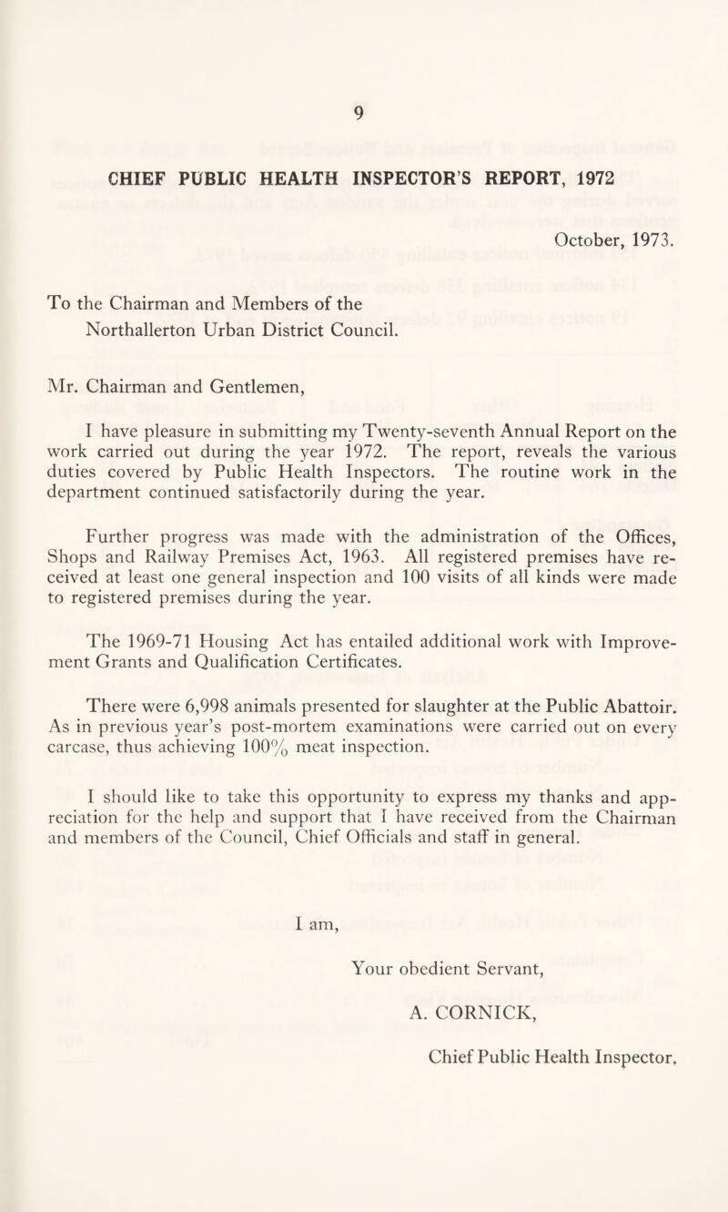 CHIEF PUBLIC HEALTH INSPECTOR S REPORT, 1972 October, 1973. To the Chairman and Members of the Northallerton Urban District Council. Mr. Chairman and Gentlemen, I have pleasure in submitting my Twenty-seventh Annual Report on the work carried out during the year 1972. The report, reveals the various duties covered by Public Health Inspectors. The routine work in the department continued satisfactorily during the year. Further progress was made with the administration of the Offices, Shops and Railway Premises Act, 1963. All registered premises have re¬ ceived at least one general inspection and 100 visits of all kinds were made to registered premises during the year. The 1969-71 Housing Act has entailed additional work with Improve¬ ment Grants and Qualification Certificates. There were 6,998 animals presented for slaughter at the Public Abattoir. As in previous year’s post-mortem examinations were carried out on every carcase, thus achieving 100% meat inspection. I should like to take this opportunity to express my thanks and app¬ reciation for the help and support that I have received from the Chairman and members of the Council, Chief Officials and staff in general. I am, Your obedient Servant, A. CORNICK, Chief Public Health Inspector,