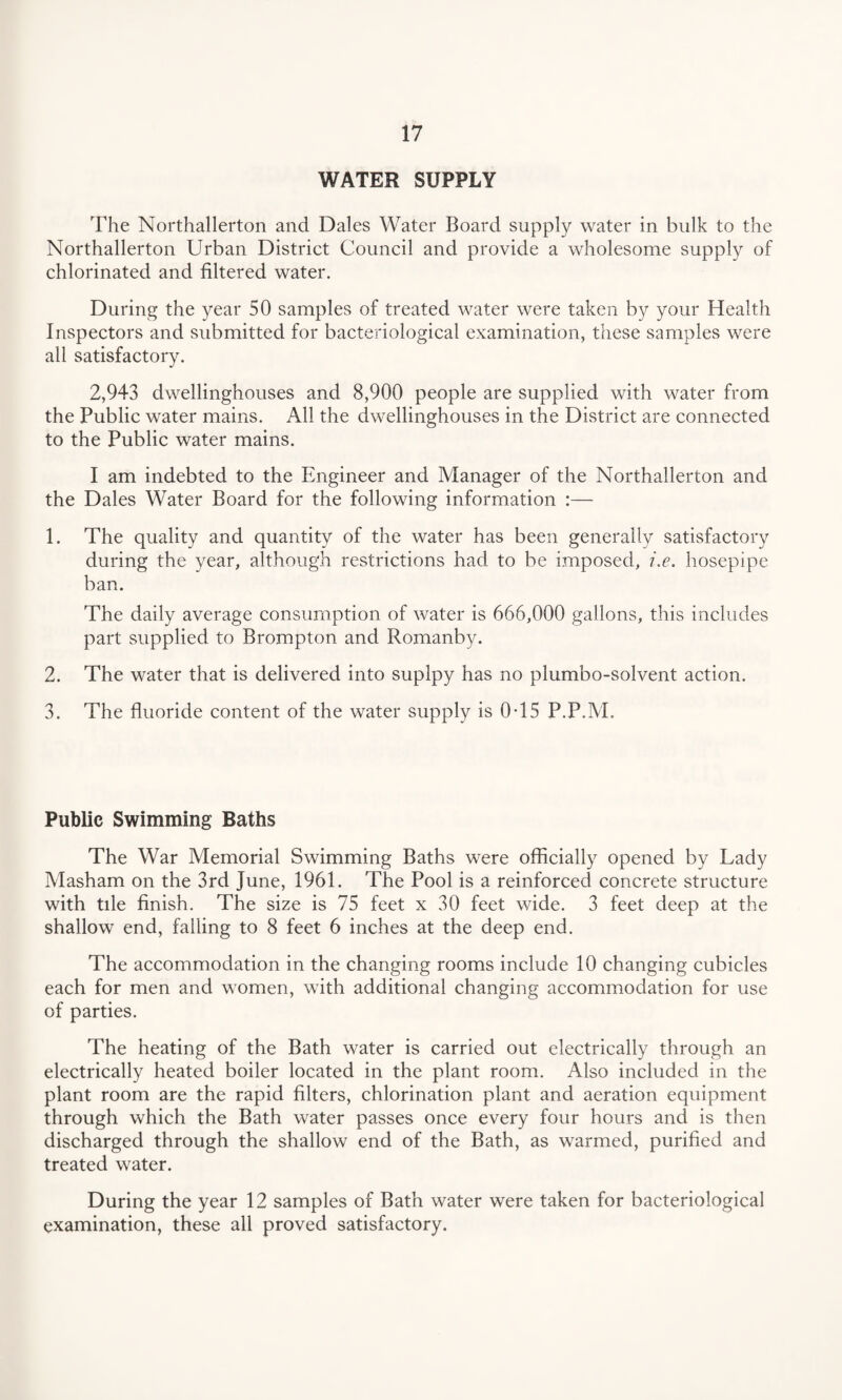 WATER SUPPLY The Northallerton and Dales Water Board supply water in bulk to the Northallerton Urban District Council and provide a wholesome supply of chlorinated and filtered water. During the year 50 samples of treated water were taken by your Health Inspectors and submitted for bacteriological examination, these samples were all satisfactory. 2,943 dwellinghouses and 8,900 people are supplied with water from the Public water mains. All the dwellinghouses in the District are connected to the Public water mains. I am indebted to the Engineer and Manager of the Northallerton and the Dales Water Board for the following information :— 1. The quality and quantity of the water has been generally satisfactory during the year, although restrictions had to be imposed, i.e. hosepipe ban. The daily average consumption of water is 666,000 gallons, this includes part supplied to Brompton and Romanby. 2. The water that is delivered into suplpy has no plumbo-solvent action. 3. The fluoride content of the water supply is 0-15 P.P.M. Public Swimming Baths The War Memorial Swimming Baths were officially opened by Lady Masham on the 3rd June, 1961. The Pool is a reinforced concrete structure with tile finish. The size is 75 feet x 30 feet wide. 3 feet deep at the shallow end, falling to 8 feet 6 inches at the deep end. The accommodation in the changing rooms include 10 changing cubicles each for men and women, with additional changing accommodation for use of parties. The heating of the Bath water is carried out electrically through an electrically heated boiler located in the plant room. Also included in the plant room are the rapid filters, chlorination plant and aeration equipment through which the Bath water passes once every four hours and is then discharged through the shallow end of the Bath, as warmed, purified and treated water. During the year 12 samples of Bath water were taken for bacteriological examination, these all proved satisfactory.