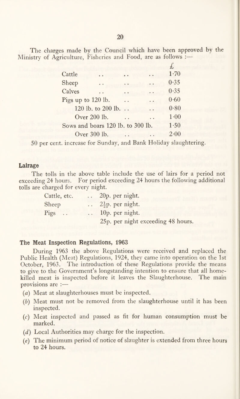 The charges made by the Council which have been approved by the Ministry of Agriculture, Fisheries and Food, are as follows :— L Cattle • • 1-70 Sheep • • 0-35 Calves • • 0-35 Pigs up to 120 lb. • • 0-60 120 lb. to 200 lb. .. • • 0-80 Over 200 lb. • • 1-00 Sows and boars 120 lb. to 300 lb. 1-50 Over 300 lb. 2-00 50 per cent, increase for Sunday, and Bank Holiday slaughtering. Lairage The tolls in the above table include the use of lairs for a period not exceeding 24 hours. For period exceeding 24 hours the following additional tolls are charged for every night. Cattle, etc. . . 20p. per night. Sheep . . 2|p. per night. Pigs . . . . lOp. per night. 25p. per night exceeding 48 hours. The Meat Inspection Regulations, 1963 During 1963 the above Regulations were received and replaced the Public Health (Meat) Regulations, 1924, they came into operation on the 1st October, 1963. The introduction of these Regulations provide the means to give to the Government’s longstanding intention to ensure that all home- killed meat is inspected before it leaves the Slaughterhouse. The main provisions are :— (a) Meat at slaughterhouses must be inspected. (,b) Meat must not be removed from the slaughterhouse until it has been inspected. (c) Meat inspected and passed as fit for human consumption must be marked. (d) Local Authorities may charge for the inspection. (e) The minimum period of notice of slaughter is extended from three hours to 24 hours.