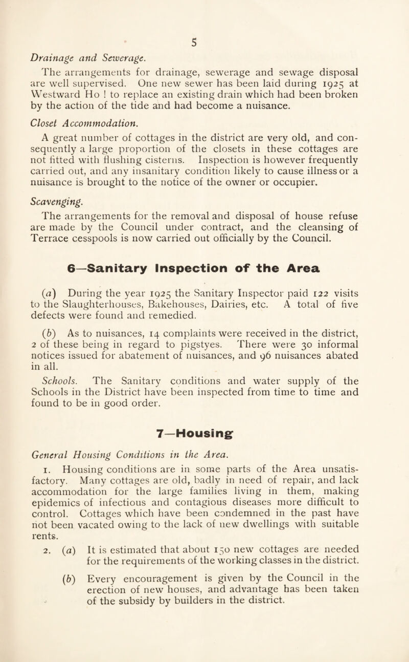 Drainage and Sewerage. The arrangements for drainage, sewerage and sewage disposal are well supervised. One new sewer has been laid during 1925 at Westward Ho ! to replace an existing drain which had been broken by the action of the tide and had become a nuisance. Closet Accommodation. A great number of cottages in the district are very old, and con¬ sequently a large proportion of the closets in these cottages are not fitted with flushing cisterns. Inspection is however frequently carried out, and any insanitary condition likely to cause illness or a nuisance is brought to the notice of the owner or occupier. Scavenging. The arrangements for the removal and disposal of house refuse are made by the Council under contract, and the cleansing of Terrace cesspools is now carried out officially by the Council. 6—Sanitary Inspection of the Area (u) During the year 1925 the Sanitary Inspector paid 122 visits to the Slaughterhouses, Bakehouses, Dairies, etc. A total of five defects were found and remedied. (b) As to nuisances, 14 complaints were received in the district, 2 of these being in regard to pigstyes. There were 30 informal notices issued for abatement of nuisances, and 96 nuisances abated in all. Schools. The Sanitary conditions and water supply of the Schools in the District have been inspected from time to time and found to be in good order. 7—Housing: General Housing Conditions in the Area. 1. Housing conditions are in some parts of the Area unsatis¬ factory. Many cottages are old, badly in need of repair, and lack accommodation for the large families living in them, making epidemics of infectious and contagious diseases more difficult to control. Cottages which have been condemned in the past have not been vacated owing to the lack of new dwellings with suitable rents. 2. (a) It is estimated that about 150 new cottages are needed for the requirements of the working classes in the district. (6) Every encouragement is given by the Council in the erection of new houses, and advantage has been taken of the subsidy by builders in the district.