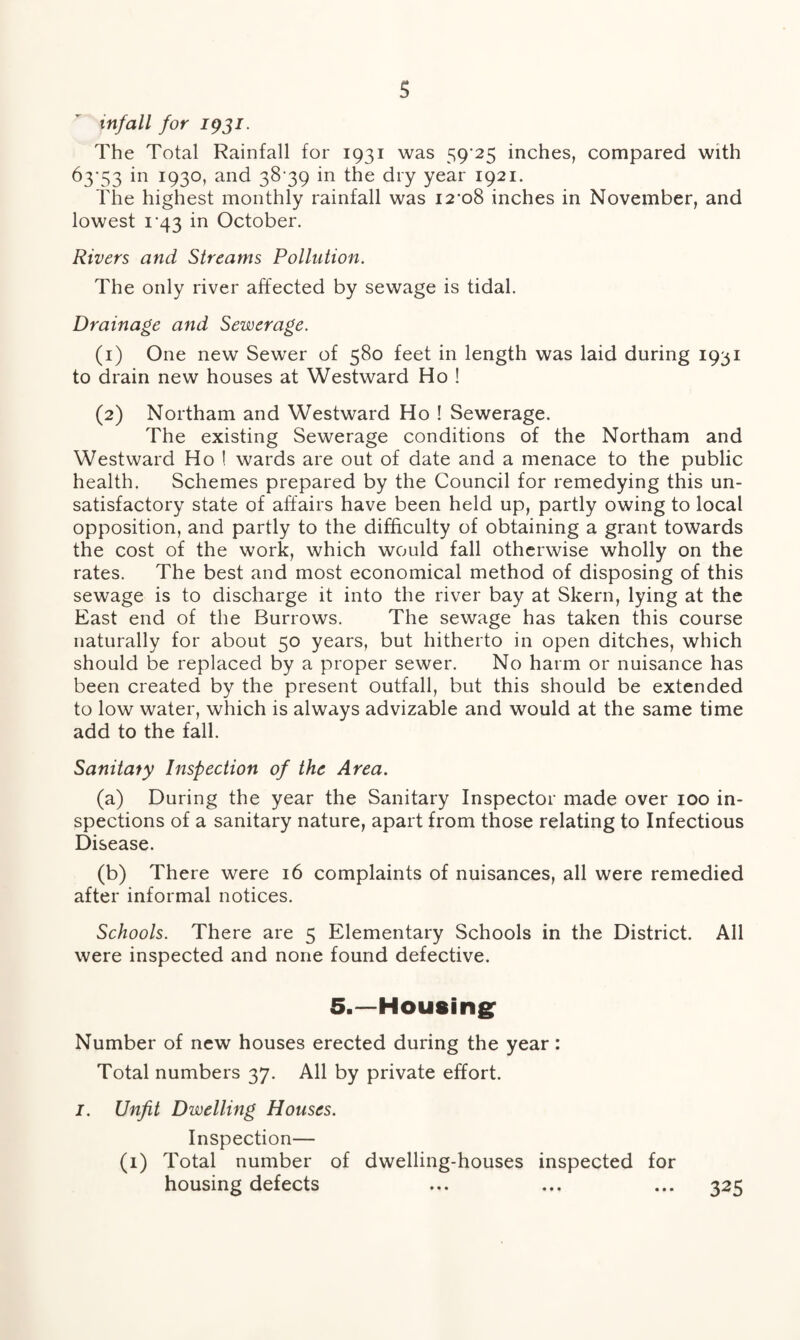 infall for 1931. The Total Rainfall for 1931 was 59*25 inches, compared with 63*53 in 1930, and 38*39 in the dry year 1921. The highest monthly rainfall was 12*08 inches in November, and lowest 1*43 in October. Rivers and Streams Pollution. The only river affected by sewage is tidal. Drainage and Sewerage. (1) One new Sewer of 580 feet in length was laid during 1931 to drain new houses at Westward Ho ! (2) Northam and Westward Ho ! Sewerage. The existing Sewerage conditions of the Northam and Westward Ho ! wards are out of date and a menace to the public health. Schemes prepared by the Council for remedying this un¬ satisfactory state of affairs have been held up, partly owing to local opposition, and partly to the difficulty of obtaining a grant towards the cost of the work, which would fall otherwise wholly on the rates. The best and most economical method of disposing of this sewage is to discharge it into the river bay at Skern, lying at the East end of the Burrows. The sewage has taken this course naturally for about 50 years, but hitherto in open ditches, which should be replaced by a proper sewer. No harm or nuisance has been created by the present outfall, but this should be extended to low water, which is always advizable and would at the same time add to the fall. Sanitaty Inspection of the Area. (a) During the year the Sanitary Inspector made over 100 in¬ spections of a sanitary nature, apart from those relating to Infectious Disease. (b) There were 16 complaints of nuisances, all were remedied after informal notices. Schools. There are 5 Elementary Schools in the District. All were inspected and none found defective. 5.—Housing Number of new houses erected during the year: Total numbers 37. All by private effort. I. Unfit Dwelling Houses. Inspection— (1) Total number of dwelling-houses inspected for housing defects ... ... ... 325