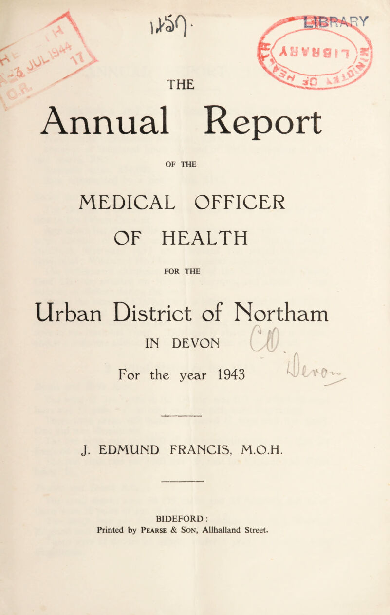 'V'' Annual Report OF THE MEDICAL OFFICER OF HEALTH FOR THE Urban District of Northam IN DEVON n ,r, f - For the year 1943 J. EDMUND FRANCIS, M.O.H. BIDEFORD : Printed by Pearse & Son, Allhalland Street.