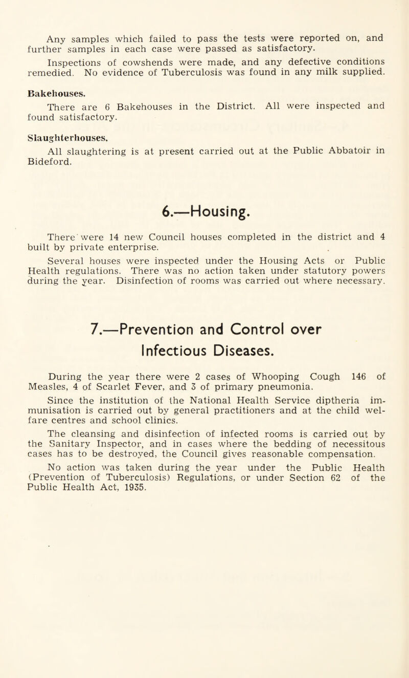 Any samples which failed to pass the tests were reported on, and further samples in each case were passed as satisfactory. Inspections of cowshends were made, and any defective conditions remedied. No evidence of Tuberculosis was found in any milk supplied. Bakehouses. There are 6 Bakehouses in the District. All were inspected and found satisfactory. Slaughterhouses. All slaughtering is at present carried out at the Public Abbatoir in Bideford. 6.—Housing. There were 14 new Council houses completed in the district and 4 built by private enterprise. Several houses were inspected under the Housing Acts or Public Health regulations. There was no action taken under statutory powers during the year. Disinfection of rooms was carried out where necessary. 7.—Prevention and Control over Infectious Diseases. During the year there were 2 cases of Whooping Cough 146 of Measles, 4 of Scarlet Fever, and 3 of primary pneumonia. Since the institution of the National Health Service diptheria im¬ munisation is carried out by general practitioners and at the child wel¬ fare centres and school clinics. The cleansing and disinfection of infected rooms is carried out by the Sanitary Inspector, and in cases where the bedding of necessitous cases has to be destroyed, the Council gives reasonable compensation. No action was taken during the year under the Public Health (Prevention of Tuberculosis) Regulations, or under Section 62 of the Public Health Act, 1935.