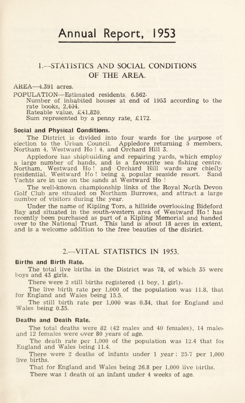 Annual Report, 1953 1.—STATISTICS AND SOCIAL CONDITIONS OF THE AREA. AREA—4.391 acres. POPULATION—Estimated residents. 6.562- Number of inhabited houses at end of 1953 according to the rate books, 2,404. Rateable value, £41,820. Sum represented by a penny rate, £172. Social and Physical Conditions. The District is divided into four wards for the purpose of election to the Urban Council. Appledore returning 5 members, Northam 4, Westward Ho ! 4, and Orchard Hill 3. Appledore has shipbuilding and repairing yards, which employ a large number of hands, and is a favourite sea fishing centre. Northam, Westward Ho ! and Orchard Hill wards are chiefly residential, Westward Ho ! being a popular seaside resort. Sand Yachts are in use on the sands at Westward Ho ! The well-known championship links of the Royal North Devon Golf Club are situated on Northam Burrows, and attract a large number of visitors during the year. Under the name of Kipling Tors, a hillside overlooking Bideford Bay and situated in the south-western area of Westward Ho ! has recently been purchased as part of a Kipling Memorial and handed over to the National Trust. This land is about 18 acres in extent, and is a welcome addition to the free beauties of the district. 2.—VITAL STATISTICS IN 1953. Births and Birth Rate. The total live births in the District was 78, of which 35 were boys and 43 girls. There were 2 still births registered (1 boy, 1 girl). The live birth rate per 1,000 of the population was 11.8, that for England and Wales being 15.5. The still birth rate per 1,000 was 0.34, that for England and Wales being 0.35. Deaths and Death Rate. The total deaths were 82 (42 males and 40 females), 14 males and 12 females were over 80 years of age. The death rate per 1,000 of the population was 12.4 that foi England and Wales being 11.4. There were 2 deaths of infants under 1 year ; 25-7 per 1,000 live births. That for England and Wales being 26.8 per 1,000 live births. There was 1 death of an infant under 4 weeks of age.