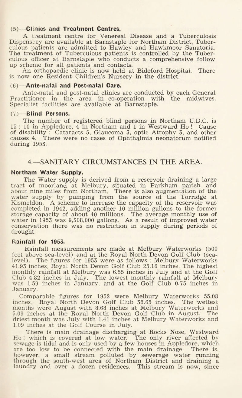(5) —Clinics and Treatment Centres. A treatment centre for Venereal Disease and a Tuberculosis Dispensary are available at Barnstaple for Northam District, Tuber¬ culous patients are admitted to Hawley and Hawkmoor Sanatoria. The treatment of Tuberculous patients is controlled by the Tuber¬ culous officer at Barnstapie who conducts a comprehensive follow up scheme for all patients and contacts. An orthopaedic clinic is now held at Bideford Hospital. There is now one Resident Children’s Nursery in the district. (6) —Ante-natal and Post-natal Care. Ante-natal and post-natal clinics are conducted by each General Practitioner in the area in co-operation with the midwives. Specialist facilities are available at Barnstaple. (7) —Blind Persons. The number of registered blind persons in Northam U.D.C. is 15 : 10 in Appiedore, 4 in Northam and 1 in Westward Ho ! Cause of disability : Cataracts 5, Glaucoma 3, optic Atrophy 3, and other causes 4. There were no cases of Ophthalmia neonatorum notified during 1953. 4.—SANITARY CIRCUMSTANCES IN THE AREA. Northam Water Supply. The Water supply is derived from a reservoir draining a large tract of moorland at Melbury, situated in Parkham parish and about nine miles from Northam. There is also augmentation of the water supply by pumping from the source of the Torridge at Kismeldon. A scheme to increase the capacity of the reservoir was completed in 1942, adding another 10 million gallons to the former storage capacity of about 40 millions. The average monthly use of water in 1953 was 9,308,000 gallons. As a result of improved water conservation there was no restriction in supply during periods of drought. Rainfall for 1953. Rainfall measurements are made at Melbury Waterworks (500 feet above sea-level) and at the Royal North Devon Golf Club (sea- level). The figures for 1953 were as follows : Melbury Waterworks 41.93 inches, Royal North Devon Golf Club 25.16 inches. The highest monthly rainfall at Melbury was 6.55 inches in July and at the Golf Club 4.82 inches in July. The lowest monthly rainfall at Melbury was 1.59 inches in January, and at the Golf Club 0-75 inches in January. Comparable figures for 1952 were Melbury Waterworks 55.08 inches. Royal North Devon Golf Club 35.65 inches. The wettest months were August with 8.68 inches at Melbury Waterworks and 5.09 inches at the Royal North Devon Golf Club in August. The driest month was July with 1.41 inches at Melbury Waterworks and 1.09 inches at the Golf Course in July. There is main drainage discharging at Rocks Nose, Westward Ho ! which is covered at low water. The only river affected by sewage is tidal and is only used by a few houses in Appiedore, which are too low to be connected with the main drainage. There is, however, a small stream polluted by sewerage water running through the south-west area of Northam District and draining a laundry and over a dozen residences. This stream is now, since