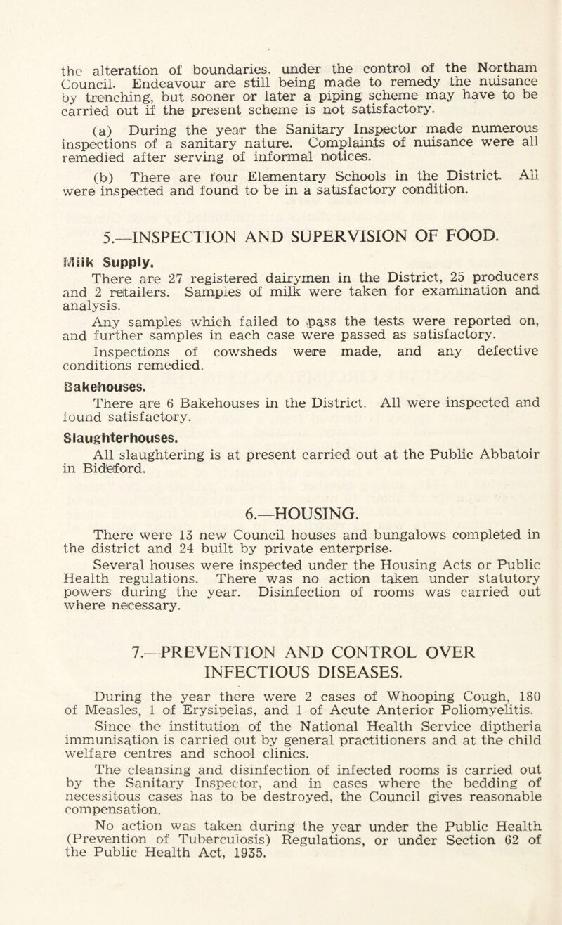 the alteration of boundaries, under the control of the Northam Council. Endeavour are still being made to remedy the nuisance by trenching, but sooner or later a piping scheme may have to be carried out if the present scheme is not satisfactory. (a) During the year the Sanitary Inspector made numerous inspections of a sanitary nature. Complaints of nuisance were all remedied after serving of informal notices. (b) There are four Elementary Schools in the District. All were inspected and found to be in a satisfactory condition. 5.—INSPECTION AND SUPERVISION OF FOOD, ivl aik Supply. There are 27 registered dairymen in the District, 25 producers and 2 retailers. Samples of milk were taken for exammation and analysis. Any samples which failed to .pass the tests were reported on, and further samples in each case were passed as satisfactory. Inspections of cowsheds were made, and any defective conditions remedied. Bakehouses. There are 6 Bakehouses in the District. All were inspected and found satisfactory. Slaughterhouses. All slaughtering is at present carried out at the Public Abbatoir in Bidetford. 6.—HOUSING. There were 13 new Council houses and bungalows completed in the district and 24 built by private enterprise. Several houses were inspected under the Housing Acts or Public Health regulations. There was no action taken under statutory powers during the year. Disinfection of rooms was carried out where necessary. 7.—PREVENTION AND CONTROL OVER INFECTIOUS DISEASES. During the year there were 2 cases of Whooping Cough, 180 of Measles, 1 of Erysipelas, and 1 of Acute Anterior Poliomyelitis. Since the institution of the National Health Service diptheria immunisation is carried out by general practitioners and at the child welfare centres and school clinics. The cleansing and disinfection of infected rooms is carried out by the Sanitary Inspector, and in cases where the bedding of necessitous cases has to be destroyed, the Council gives reasonable compensation. No action was taken during the year under the Public Health (Prevention of Tuberculosis) Regulations, or under Section 62 of the Public Health Act, 1935.