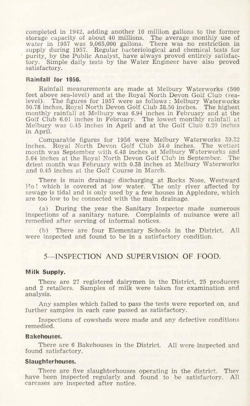 completed in 1942, adding another 10 million gallons to the former storage capacity of about 40 millions. The average monthly use of water in 1957 was 9,065,000 gallons. There was no restriction in supply during 1957. Regular bacteriological and chemical tests for purity, by the Public Analyst, have always proved entirely satisfac¬ tory. Simple daily tests by the Water Engineer have also proved satisfactory. Rainfall for 1956. Rainfall measurements are made at Melbury Waterworks (500 feet above sea-level) and at the Royal North Devon Golf Club (sea- level). The figures for 1957 were as follows : Melbury Waterworks 50.78 inches, Royal North Devon Golf Club 38.50 inches. The highest monthly rainfall at Melbury was 6.94 inches in February and at the Golf Club 6.01 inches in February. The lowest monthly rainfall at Melbury was 0.45 inches in April and at the Golf Club 0.20 inches in April. Comparable figures for 1956 were Melbury Waterworks 39.32 inches. Royal North Devon Golf Club 34.0 inches. The wettest month was September with 6.48 inches at Melbury Waterworks and 5.64 inches at the Royal North Devon Golf Club in September. The driest month was February with 0.38 inches at Melbury Waterworks and 0.45 inches, at the Golf Course in March. There is main drainage discharging at Rocks Nose, Westward Ho ! which is covered at low water. The only river affected by sewage is tidal and is only used by a few houses in Appledore, which are too low to be connected with the main drainage. (a) During the year the Sanitary Inspector made numerous inspections of a sanitary nature. Complaints of nuisance were all remedied after serving of informal notices. (b) There are four Elementary Schools in the District. All were inspected and found to be in a satisfactory condition. 5—INSPECTION AND SUPERVISION OF FOOD. f/lilk Supply. There are 27 registered dairymen in the District, 25 producers and 2 retailers. Samples of milk were taken for examination and analysis. Any samples which failed to pass the tests were reported om and further samples in each case passed as satisfactory. Inspections of cowsheds were made and any defective conditions remedied. Bakehouses. There are 6 Bakehouses in the District. All were inspected and found satisfactory. Slaughterhouses. There are five slaughterhouses operating in the district. Thev have been inspected regularly and found to be satisfactory. All carcases are inspected after notice.