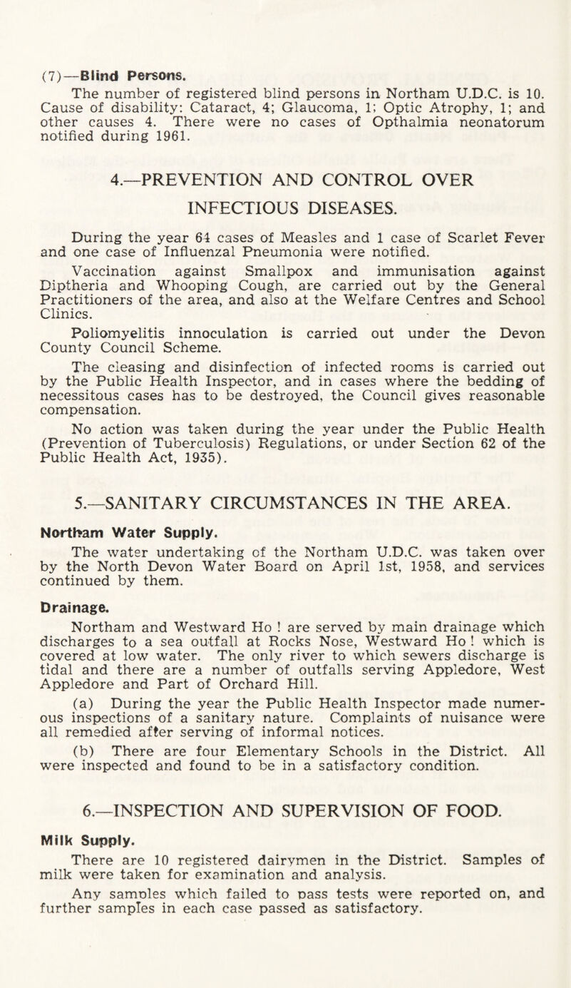 (7)—Blind Persons. The number of registered blind persons in Northam U.D.C. is 10. Cause of disability: Cataract, 4; Glaucoma, 1; Optic Atrophy, 1; and other causes 4. There were no cases of Opthalmia neonatorum notified during 1961. 4.—PREVENTION AND CONTROL OVER INFECTIOUS DISEASES. During the year 64 cases of Measles and 1 case of Scarlet Fever and one case of Influenzal Pneumonia were notified. Vaccination against Smallpox and immunisation against Diptheria and Whooping Cough, are carried out by the General Practitioners of the area, and also at the Welfare Centres and School Clinics. Poliomyelitis innoculation is carried out under the Devon County Council Scheme. The cieasing and disinfection of infected rooms is carried out by the Public Health Inspector, and in cases where the bedding of necessitous cases has to be destroyed, the Council gives reasonable compensation. No action was taken during the year under the Public Health (Prevention of Tuberculosis) Regulations, or under Section 62 of the Public Health Act, 1935). 5.—SANITARY CIRCUMSTANCES IN THE AREA. Northam Water Supply. The water undertaking of the Northam U.D.C. was taken over by the North Devon Water Board on April 1st, 1958, and services continued by them. Drainage. Northam and Westward Ho ! are served by main drainage which discharges to a sea outfall at Rocks Nose, Westward Ho ! which is covered at low water. The only river to which sewers discharge is tidal and there are a number of outfalls serving Appledore, West Appledore and Part of Orchard Hill. (a) During the year the Public Health Inspector made numer¬ ous inspections of a sanitary nature. Complaints of nuisance were all remedied after serving of informal notices. (b) There are four Elementary Schools in the District. All were inspected and found to be in a satisfactory condition. 6.—INSPECTION AND SUPERVISION OF FOOD. Milk Supply. There are 10 registered dairymen in the District. Samples of milk were taken for examination and analysis. Any samoles which failed to pass tests were reported on, and further samples in each case passed as satisfactory.