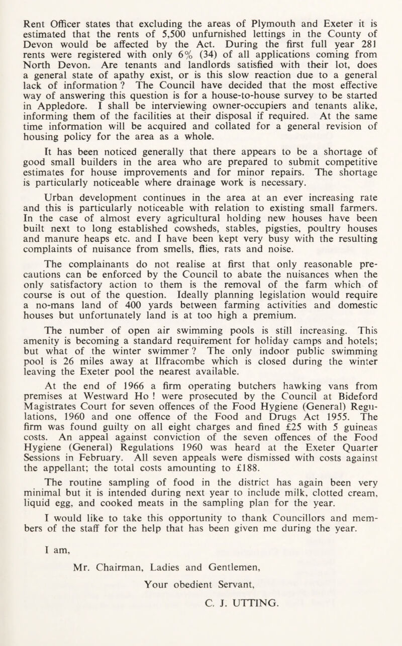 Rent Officer states that excluding the areas of Plymouth and Exeter it is estimated that the rents of 5,500 unfurnished lettings in the County of Devon would be affected by the Act. During the first full year 281 rents were registered with only 6% (34) of all applications coming from North Devon. Are tenants and landlords satisfied with their lot, does a general state of apathy exist, or is this slow reaction due to a general lack of information ? The Council have decided that the most effective way of answering this question is for a house-to-house survey to be started in Appledore. I shall be interviewing owner-occupiers and tenants alike, informing them of the facilities at their disposal if required. At the same time information will be acquired and collated for a general revision of housing policy for the area as a whole. It has been noticed generally that there appears to be a shortage of good small builders in the area who are prepared to submit competitive estimates for house improvements and for minor repairs. The shortage is particularly noticeable where drainage work is necessary. Urban development continues in the area at an ever increasing rate and this is particularly noticeable with relation to existing small farmers. In the case of almost every agricultural holding new houses have been built next to long established cowsheds, stables, pigsties, poultry houses and manure heaps etc. and I have been kept very busy with the resulting complaints of nuisance from smells, flies, rats and noise. The complainants do not realise at first that only reasonable pre¬ cautions can be enforced by the Council to abate the nuisances when the only satisfactory action to them is the removal of the farm which of course is out of the question. Ideally planning legislation would require a no-mans land of 400 yards between farming activities and domestic houses but unfortunately land is at too high a premium. The number of open air swimming pools is still increasing. This amenity is becoming a standard requirement for holiday camps and hotels; but what of the winter swimmer ? The only indoor public swimming pool is 26 miles away at Ilfracombe which is closed during the winter leaving the Exeter pool the nearest available. At the end of 1966 a firm operating butchers hawking vans from premises at Westward Ho ! were prosecuted by the Council at Bideford Magistrates Court for seven offences of the Food Hygiene (General) Regu¬ lations, 1960 and one offence of the Food and Drugs Act 1955. The firm was found guilty on all eight charges and fined £25 with 5 guineas costs. An appeal against conviction of the seven offences of the Food Hygiene (General) Regulations 1960 was heard at the Exeter Quarter Sessions in February. All seven appeals were dismissed with costs against the appellant; the total costs amounting to £188. The routine sampling of food in the district has again been very minimal but it is intended during next year to include milk, clotted cream, liquid egg, and cooked meats in the sampling plan for the year. I would like to take this opportunity to thank Councillors and mem¬ bers of the staff for the help that has been given me during the year. I am. Mr. Chairman, Ladies and Gentlemen, Your obedient Servant, C. J. UTTING.