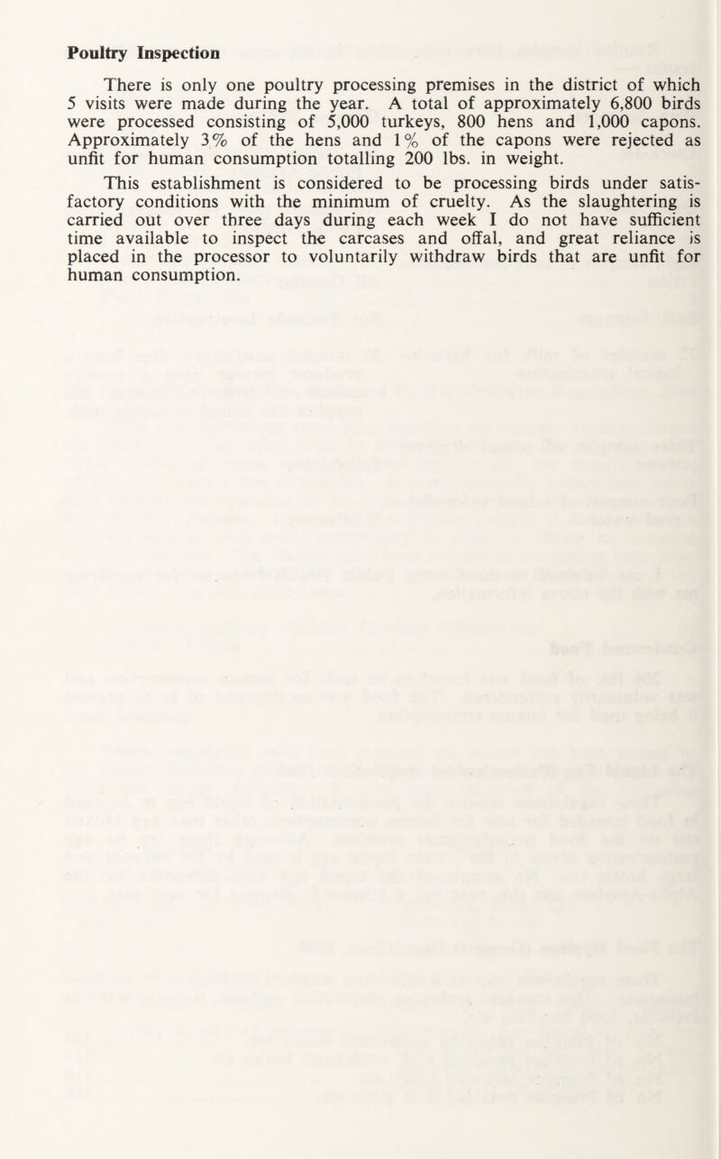 Poultry Inspection There is only one poultry processing premises in the district of which 5 visits were made during the year. A total of approximately 6,800 birds were processed consisting of 5,000 turkeys, 800 hens and 1,000 capons. Approximately 3 % of the hens and 1 % of the capons were rejected as unfit for human consumption totalling 200 lbs. in weight. This establishment is considered to be processing birds under satis¬ factory conditions with the minimum of cruelty. As the slaughtering is carried out over three days during each week I do not have sufficient time available to inspect the carcases and offal, and great reliance is placed in the processor to voluntarily withdraw birds that are unfit for human consumption.