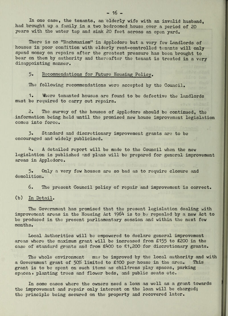 In one case, the tenants, an elderly wife with an invalid husband, had brought up a family in a two bedroomed house over a period of 20 years with the water tap and sink 20 feet across an open yard. There is no Rachmanism in Appledore but a very few Landlords of houses in poor condition with elderly rent-controlled tenants will only spend money on repairs after the greatest pressure has been brought to bear on them by authority and thereafter the tenant is treated in a very disappointing manner. Recommendations for Future Housing Policy. The following recommendations were accepted by the Council. 1. \4iere tenanted houses are found to be defective the landlords must be required to carry out repairs. 2. The survey of the houses of Appledore should be continued, the information being held until the promised new house improvement legislation comes into force. 3» Standard and discretionary improvement grants are to be encouraged and widely publicised. 4. A detailed report will be made to the Council when the new legislation is published and plans will be prepared for general improvement areas in Appledore. 5. Only a very few houses are so bad as to require closure and demolition. 6. The present Council policy of repair and improvement is correct, (b) In Detail. The Government has promised that the present legislation dealing with improvement areas in the Housing Act 1964 is to be repealed by a new Act to be produced in the present parliamentary session and within the next few months. Local Authorities will be empowered to declare general improvement areas where the maximum grant will be increased from £155 to £200 in the case of standard grants and from £400 to £1,200 for discretionary grants. The whole environment may be improved by the local authority and with a Government grant of 50a> limited to £100 per house in the area. This grant is to be spent on such items as childrens play spaces, parking spaces» planting trees and flower beds, and public seats etc. In some cases where the owners need a loan as ivell as a grant towards the improvement and repair only interest on the loan will be charged; the principle being secured on the property and recovered later.