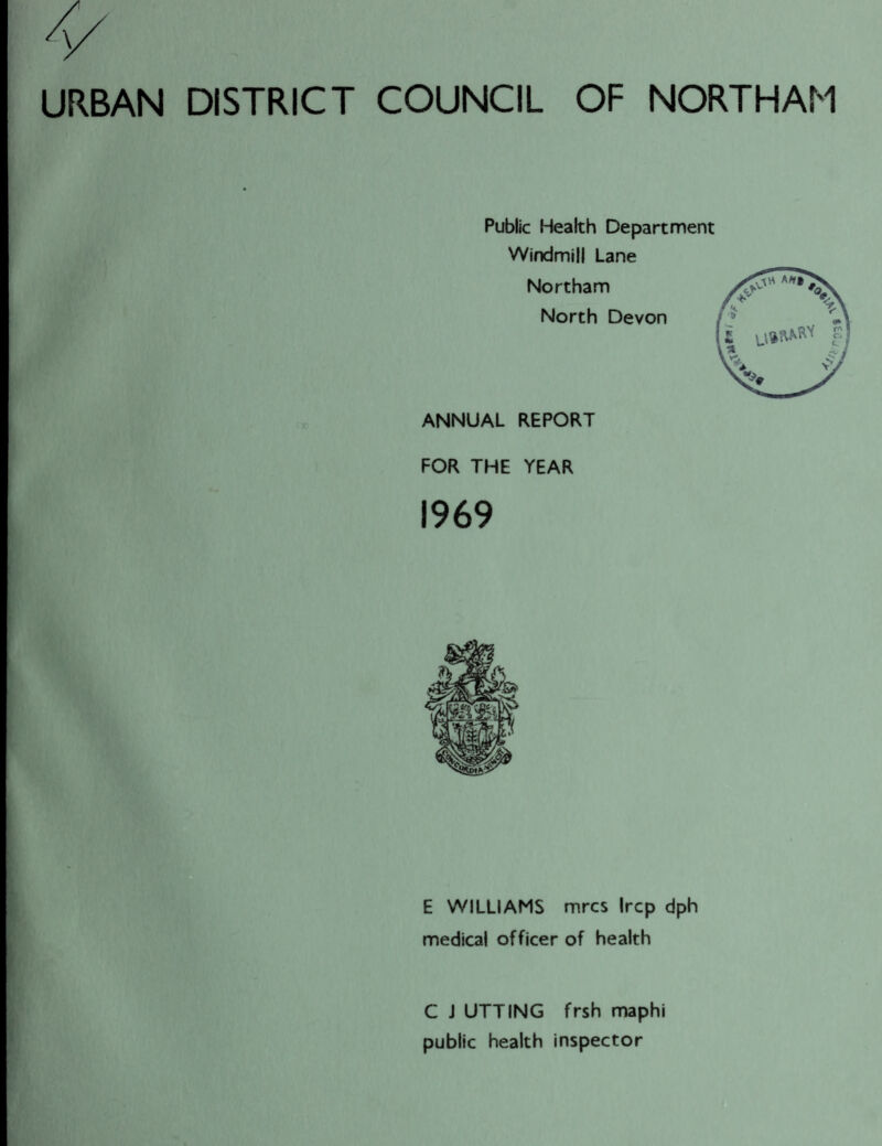 URBAN DISTRICT COUNCIL OF NORTHAM Public Health Department Windmill Lane Northam North Devon ANNUAL REPORT FOR THE YEAR 1969 E WILLIAMS mrcs Ircp dph medical officer of health C J UTTING frsh maphi public health inspector