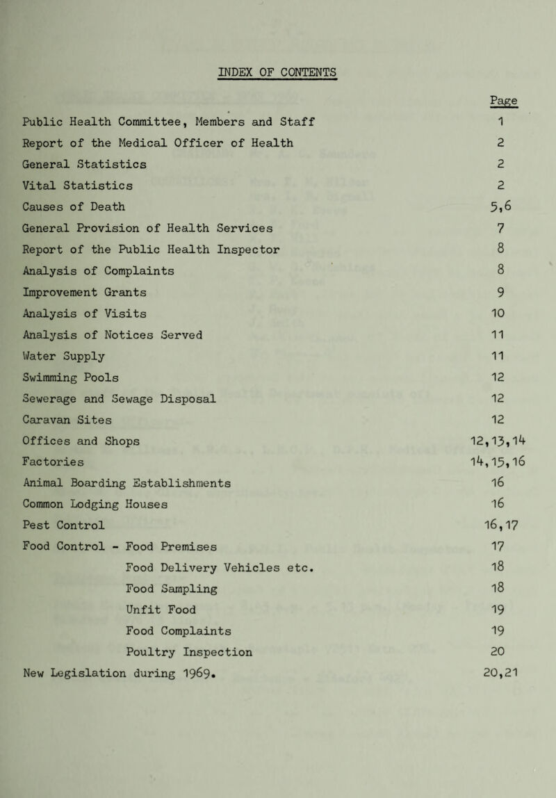 INDEX OF CONTENTS Page Public Health Committee, Members and Staff 1 Report of the Medical Officer of Health 2 General Statistics 2 Vital Statistics 2 Causes of Death 5*6 General Provision of Health Services 7 Report of the Public Health Inspector 8 Analysis of Complaints 8 Improvement Grants 9 Analysis of Visits 10 Analysis of Notices Served 11 Water Supply 11 Swimming Pools 12 Sewerage and Sewage Disposal 12 Caravan Sites 12 Offices and Shops 12,13*1^ Factories 14,15*16 Animal Boarding Establishments 16 Common Lodging Houses 16 Pest Control 16,17 Food Control - Food Premises 17 Food Delivery Vehicles etc. l8 Food Sampling l8 Unfit Food 19 Food Complaints 19 Poultry Inspection 20 New Legislation during 19&9« 20,21