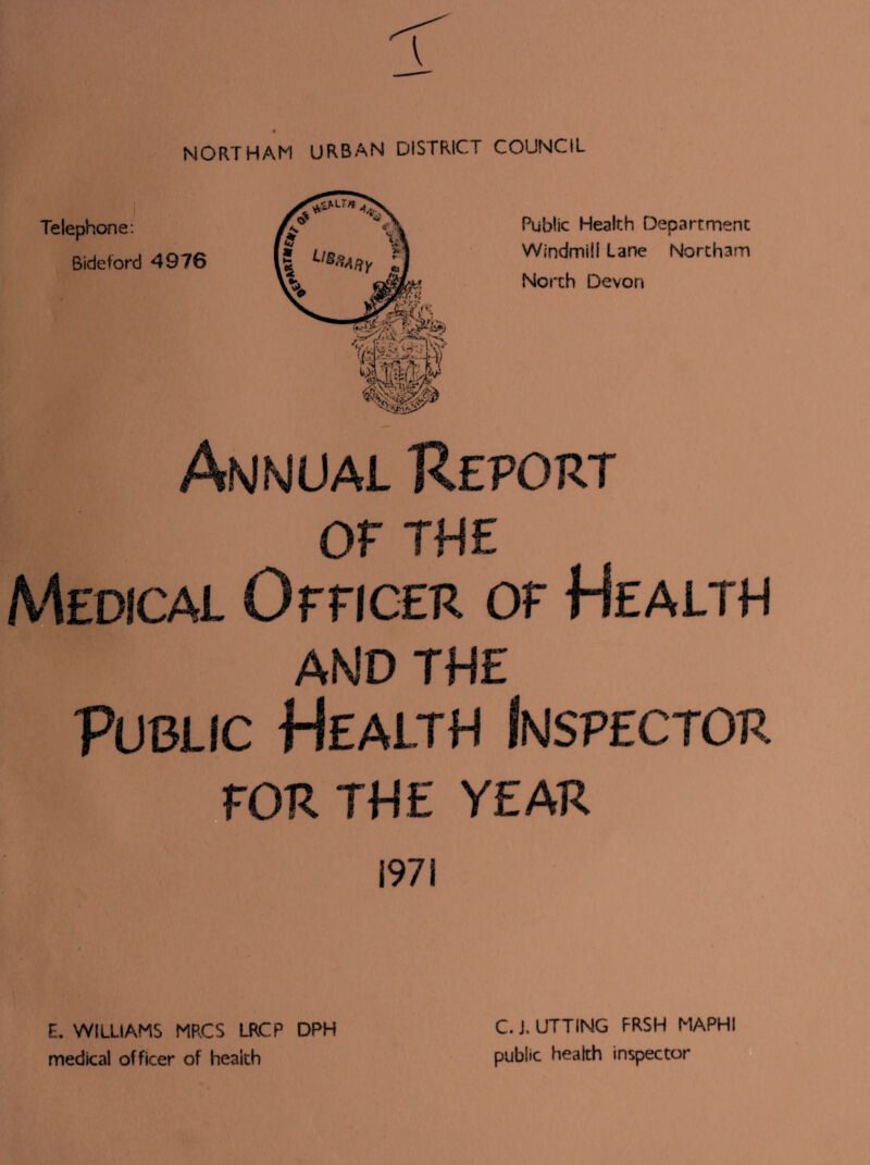 NORTHAM URBAN DISTRICT COUNCIL Telephone: Bideford 4976 Public Health Department Windmill Lane Northam North Devon Annual Report OP THE Medical Officer of Health AND THE Public Health Inspector FOR THE YEAR 1971 E. WILLIAMS MRCS LRCP DPH medical officer of health C. J. UTTING FRSH MAPHI public health inspector