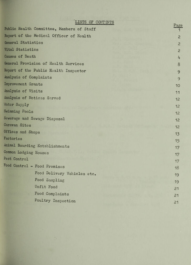 LISTS OF CONTENTS Page Public Health Committee, Members of Staff 1 Report of the Medical Officer of Health 2 General Statistics 2 Vital Statistics 2 Causes of Death ^ General Provision of Health Services 8 Report of the Public Health Inspector 9 Analysis of Complaints 9 Improvement Grants Analysis of Visits ^ Analysis of Notices Served -|2 Water Supply Swimming Pools ^2 Sewerage and Sewage Disposal <j2 Caravan Sites 12 Offices and Shops ^ Factories Ac Tp Animal Boarding Establishments ^y Common Lodging Houses ^y Pest Control ^ Food Control - Food Premises Food Delivery Vehicles etc. 19 Food Sampling >19 Unfit Food 21 Food Complaints 21 Poultry Inspection 21