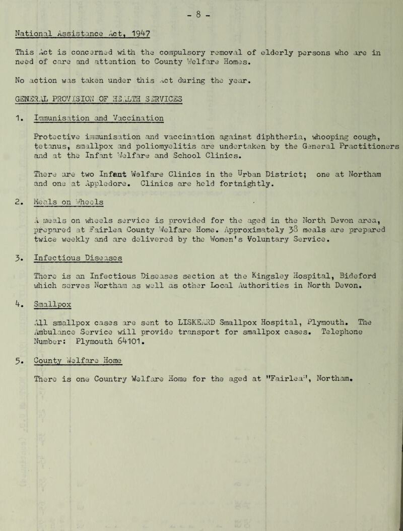National Assistance net, 1947 This Act is concerned with the compulsory removal of elderly persons who are in need of care and attention to County Welfare Homes. No action was taken under this *-iCt during the year. GEN33RL PROVISION OF HEALTH 5CRVICES 1. Immunisation and Vaccination Protective immunisation and vaccination against diphtheria, whooping cough, tetanus, smallpox and poliomyelitis are undertaken by the General Practitioners and at the Infant '/elfare and School Clinics. There are two Infant Welfare Clinics in the Urban District; one at Northam and one at Appledore. Clinics are held fortnightly. 2. Heals on Wheels A meals on wheels service is provided for the aged in the North Devon area, prepared at Pair lea County Welfare Home. Approximately 38 meals are prepared twice weekly and are delivered by the Women's Voluntary Service. 3. Infectious Diseases There is an Infectious Diseases section at the Kingsley Hospital, Bideford which serves Northam as well as other Local Authorities in North Devon. 4. Smallpox All smallpox cases are sent to LISKEARD Smallpox Hospital, Plymouth. The Ambulance Service will provide transport for smallpox cases. Telephone Number: Plymouth 64101. 5. County Welfare Home There is one Country Welfare Home for the aged at Fairlea11, Northam.