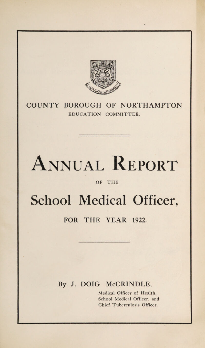 COUNTY BOROUGH OF NORTHAMPTON EDUCATION COMMITTEE. Annual Report OF THE School Medical Officer, FOR THE YEAR 1922. By J. DOIG McCRINDLE, Medical Officer of Health, School Medical Officer, and Chief Tuberculosis Officer.