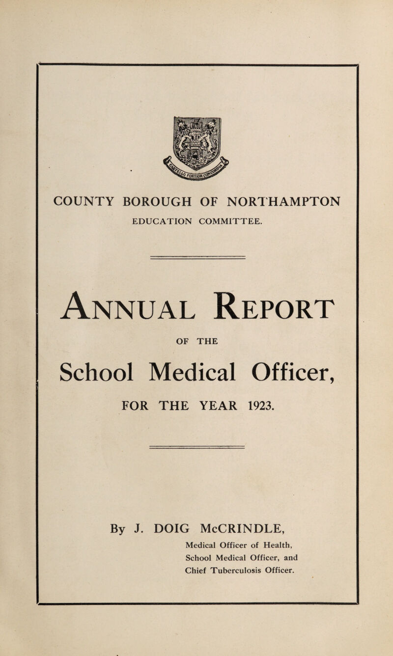 COUNTY BOROUGH OF NORTHAMPTON EDUCATION COMMITTEE. Annual Report OF THE School Medical Officer, FOR THE YEAR 1923. By J. DOIG McCRINDLE, Medical Officer of Health, School Medical Officer, and Chief Tuberculosis Officer.