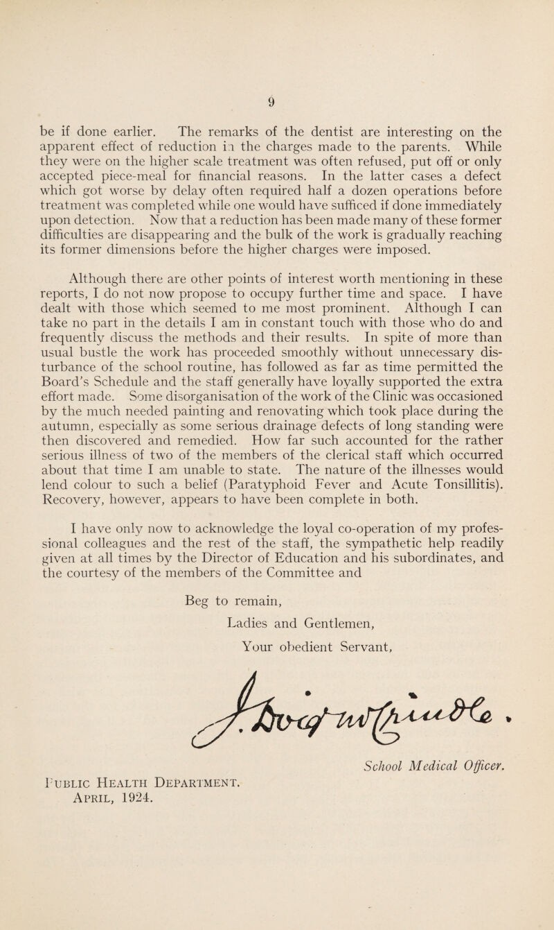 be if done earlier. The remarks of the dentist are interesting on the apparent effect of reduction in the charges made to the parents. While they were on the higher scale treatment was often refused, put off or only accepted piece-meal for financial reasons. In the latter cases a defect which got worse by delay often required half a dozen operations before treatment was completed while one would have sufficed if done immediately upon detection. Now that a reduction has been made many of these former difficulties are disappearing and the bulk of the work is gradually reaching its former dimensions before the higher charges were imposed. Although there are other points of interest worth mentioning in these reports, I do not now propose to occupy further time and space. I have dealt with those which seemed to me most prominent. Although I can take no part in the details I am in constant touch with those who do and frequently discuss the methods and their results. In spite of more than usual bustle the work has proceeded smoothly without unnecessary dis¬ turbance of the school routine, has followed as far as time permitted the Board's Schedule and the staff generally have loyally supported the extra effort made. Some disorganisation of the work of the Clinic was occasioned by the much needed painting and renovating which took place during the autumn, especially as some serious drainage defects of long standing were then discovered and remedied. How far such accounted for the rather serious illness of two of the members of the clerical staff which occurred about that time I am unable to state. The nature of the illnesses would lend colour to such a belief (Paratyphoid Fever and Acute Tonsillitis). Recovery, however, appears to have been complete in both. I have only now to acknowledge the loyal co-operation of my profes¬ sional colleagues and the rest of the staff, the sympathetic help readily given at all times by the Director of Education and his subordinates, and the courtesy of the members of the Committee and Beg to remain, Ladies and Gentlemen, Your obedient Servant, School Medical Officer. Public Health Department. April, 1924.