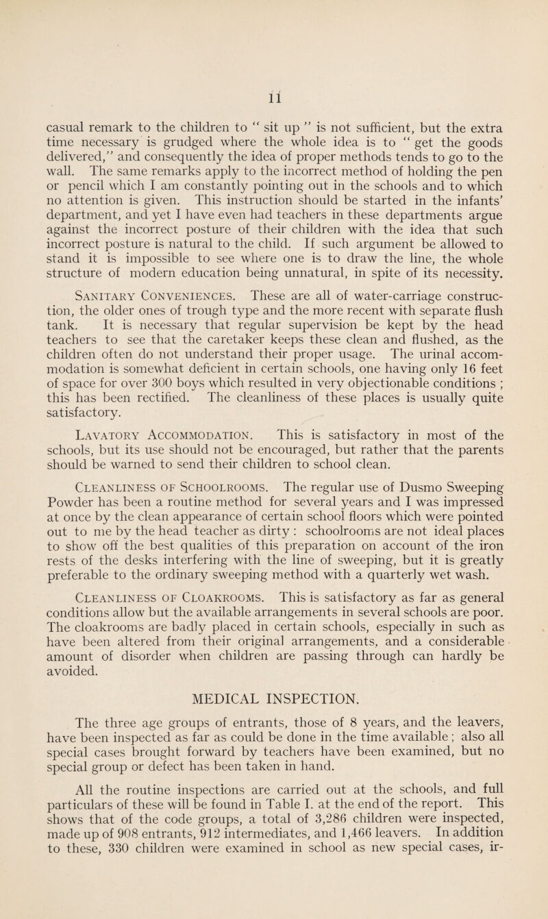 casual remark to the children to “ sit up ” is not sufficient, but the extra time necessary is grudged where the whole idea is to “ get the goods delivered,” and consequently the idea of proper methods tends to go to the wall. The same remarks apply to the incorrect method of holding the pen or pencil which I am constantly pointing out in the schools and to which no attention is given. This instruction should be started in the infants’ department, and yet I have even had teachers in these departments argue against the incorrect posture of their children with the idea that such incorrect posture is natural to the child. If such argument be allowed to stand it is impossible to see where one is to draw the line, the whole structure of modern education being unnatural, in spite of its necessity. Sanitary Conveniences. These are all of water-carriage construc¬ tion, the older ones of trough type and the more recent with separate flush tank. It is necessary that regular supervision be kept by the head teachers to see that the caretaker keeps these clean and flushed, as the children often do not understand their proper usage. The urinal accom¬ modation is somewhat deficient in certain schools, one having only 16 feet of space for over 300 boys which resulted in very objectionable conditions ; this has been rectified. The cleanliness of these places is usually quite satisfactory. Lavatory Accommodation. This is satisfactory in most of the schools, but its use should not be encouraged, but rather that the parents should be warned to send their children to school clean. Cleanliness of Schoolrooms. The regular use of Dusmo Sweeping Powder has been a routine method for several years and I was impressed at once by the clean appearance of certain school floors which were pointed out to me by the head teacher as dirty : schoolrooms are not ideal places to show off the best qualities of this preparation on account of the iron rests of the desks interfering with the line of sweeping, but it is greatly preferable to the ordinary sweeping method with a quarterly wet wash. Cleanliness of Cloakrooms. This is satisfactory as far as general conditions allow but the available arrangements in several schools are poor. The cloakrooms are badly placed in certain schools, especially in such as have been altered from their original arrangements, and a considerable amount of disorder when children are passing through can hardly be avoided. MEDICAL INSPECTION. The three age groups of entrants, those of 8 years, and the leavers, have been inspected as far as could be done in the time available; also all special cases brought forward by teachers have been examined, but no special group or defect has been taken in hand. All the routine inspections are carried out at the schools, and full particulars of these will be found in Table I. at the end of the report. This shows that of the code groups, a total of 3,286 children were inspected, made up of 908 entrants, 912 intermediates, and 1,466 leavers. In addition to these, 330 children were examined in school as new special cases, ir-