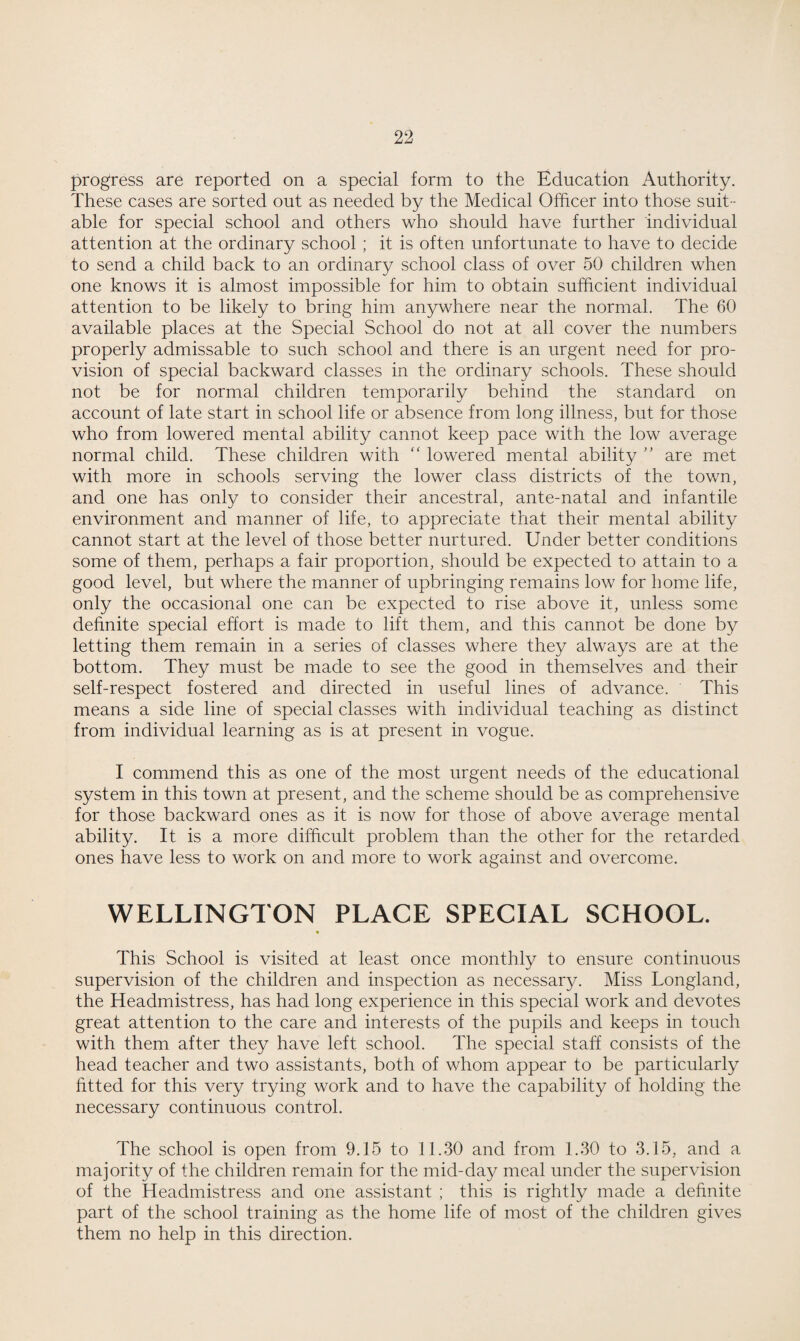 progress are reported on a special form to the Education Authority. These cases are sorted out as needed by the Medical Officer into those suit¬ able for special school and others who should have further individual attention at the ordinary school ; it is often unfortunate to have to decide to send a child back to an ordinary school class of over 50 children when one knows it is almost impossible for him to obtain sufficient individual attention to be likely to bring him anywhere near the normal. The 60 available places at the Special School do not at all cover the numbers properly admissable to such school and there is an urgent need for pro¬ vision of special backward classes in the ordinary schools. These should not be for normal children temporarily behind the standard on account of late start in school life or absence from long illness, but for those who from lowered mental ability cannot keep pace with the low average normal child. These children with “ lowered mental ability ” are met with more in schools serving the lower class districts of the town, and one has only to consider their ancestral, ante-natal and infantile environment and manner of life, to appreciate that their mental ability cannot start at the level of those better nurtured. Under better conditions some of them, perhaps a fair proportion, should be expected to attain to a good level, but where the manner of upbringing remains low for home life, only the occasional one can be expected to rise above it, unless some definite special effort is made to lift them, and this cannot be done by letting them remain in a series of classes where they always are at the bottom. They must be made to see the good in themselves and their self-respect fostered and directed in useful lines of advance. ' This means a side line of special classes with individual teaching as distinct from individual learning as is at present in vogue. I commend this as one of the most urgent needs of the educational system in this town at present, and the scheme should be as comprehensive for those backward ones as it is now for those of above average mental ability. It is a more difficult problem than the other for the retarded ones have less to work on and more to work against and overcome. WELLINGTON PLACE SPECIAL SCHOOL. This School is visited at least once monthly to ensure continuous supervision of the children and inspection as necessary. Miss Longland, the Headmistress, has had long experience in this special work and devotes great attention to the care and interests of the pupils and keeps in touch with them after they have left school. The special staff consists of the head teacher and two assistants, both of whom appear to be particularly fitted for this very trying work and to have the capability of holding the necessary continuous control. The school is open from 9.15 to 11.30 and from 1.30 to 3.15, and a majority of the children remain for the mid-day meal under the supervision of the Headmistress and one assistant ; this is rightly made a definite part of the school training as the home life of most of the children gives them no help in this direction.