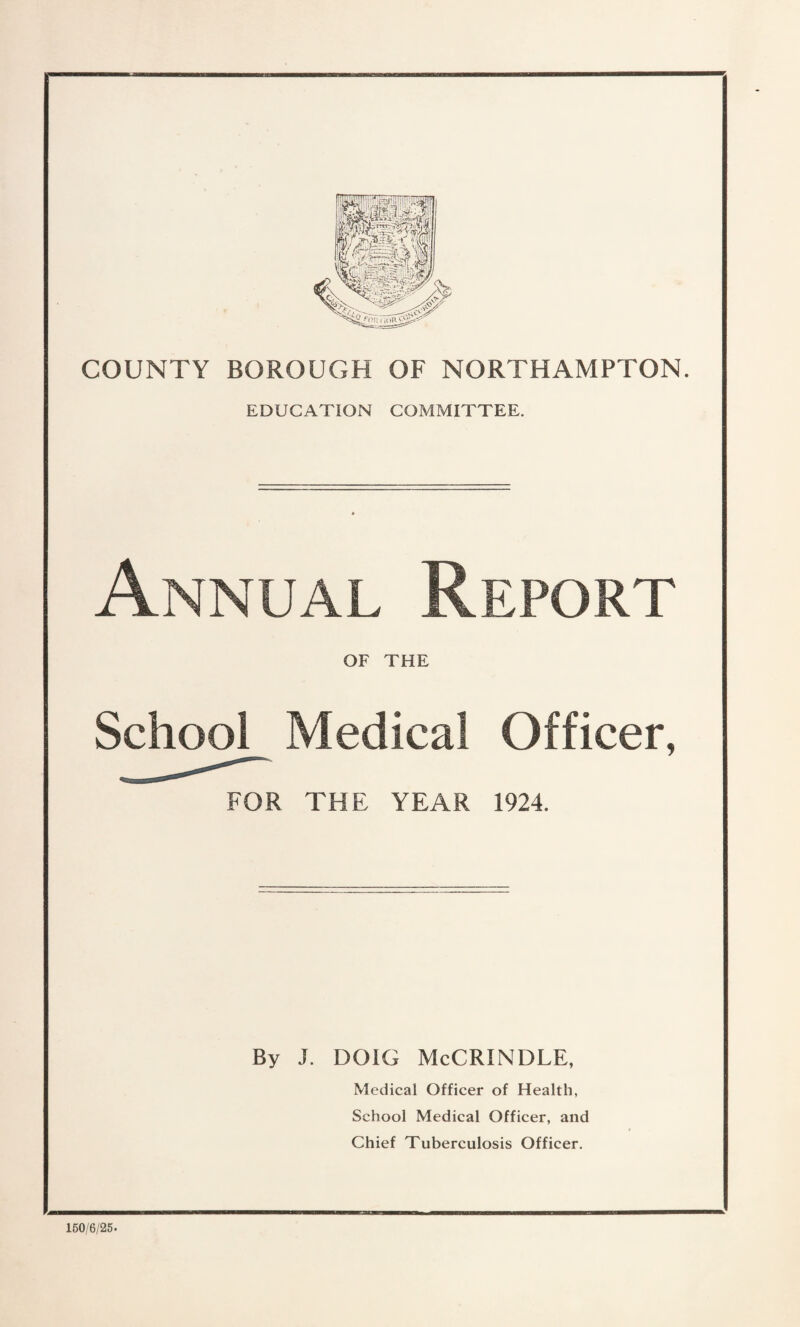 COUNTY BOROUGH OF NORTHAMPTON. EDUCATION COMMITTEE. Annual Report OF THE School Medical FOR THE YEAR Officer, 1924. By J. DOIG McCRINDLE, 150/6/25- Medical Officer of Health, School Medical Officer, and Chief Tuberculosis Officer.