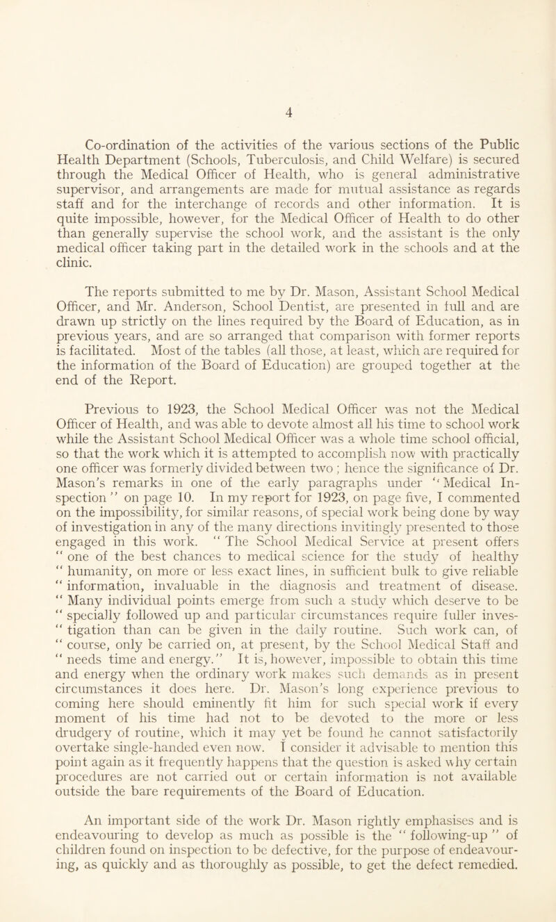 Co-ordination of the activities of the various sections of the Public Health Department (Schools, Tuberculosis, and Child Welfare) is secured through the Medical Officer of Health, who is general administrative supervisor, and arrangements are made for mutual assistance as regards staff and for the interchange of records and other information. It is quite impossible, however, for the Medical Officer of Health to do other than generally supervise the school work, and the assistant is the only medical officer taking part in the detailed work in the schools and at the clinic. The reports submitted to me by Dr. Mason, Assistant School Medical Officer, and Mr. Anderson, School Dentist, are presented in full and are drawn up strictly on the lines required by the Board of Education, as in previous years, and are so arranged that comparison with former reports is facilitated. Most of the tables fall those, at least, which are required for the information of the Board of Education) are grouped together at the end of the Report. Previous to 1923, the School Medical Officer was not the Medical Officer of Health, and was able to devote almost all his time to school work while the Assistant School Medical Officer was a whole time school official, so that the work which it is attempted to accomplish now with practically one officer was formerly divided between two ; hence the significance of Dr. Mason's remarks in one of the early paragraphs under ‘‘ Medical In¬ spection ” on page 10. In my report for 1923, on page five, I commented on the impossibility, for similar reasons, of special work being done by way of investigation in any of the many directions invitingly presented to those engaged in this work. “The School Medical Service at present offers “ one of the best chances to medical science for the study of healthy “ humanity, on more or less exact lines, in sufficient bulk to give reliable “ information, invaluable in the diagnosis and treatment of disease. “ Many individual points emerge from such a study which deserve to be “ specially followed up and particular circumstances require fuller inves-  tigation than can be given in the daily routine. Such work can, of “ course, only be carried on, at present, by the School Medical Staff and “ needs time and energy. It is, however, impossible to obtain this time and energy when the ordinary work makes such demands as in present circumstances it does here. Dr. Mason's long experience previous to coming here should eminently fit him for such special work if every moment of his time had not to be devoted to the more or less drudgery of routine, which it may yet be found he cannot satisfactorily overtake single-handed even now. I consider it advisable to mention this point again as it frequently happens that the question is asked why certain procedures are not carried out or certain information is not available outside the bare requirements of the Board of Education. An important side of the work Dr. Mason rightly emphasises and is endeavouring to develop as much as possible is the “ following-up  of children found on inspection to be defective, for the purpose of endeavour¬ ing, as quickly and as thoroughly as possible, to get the defect remedied.