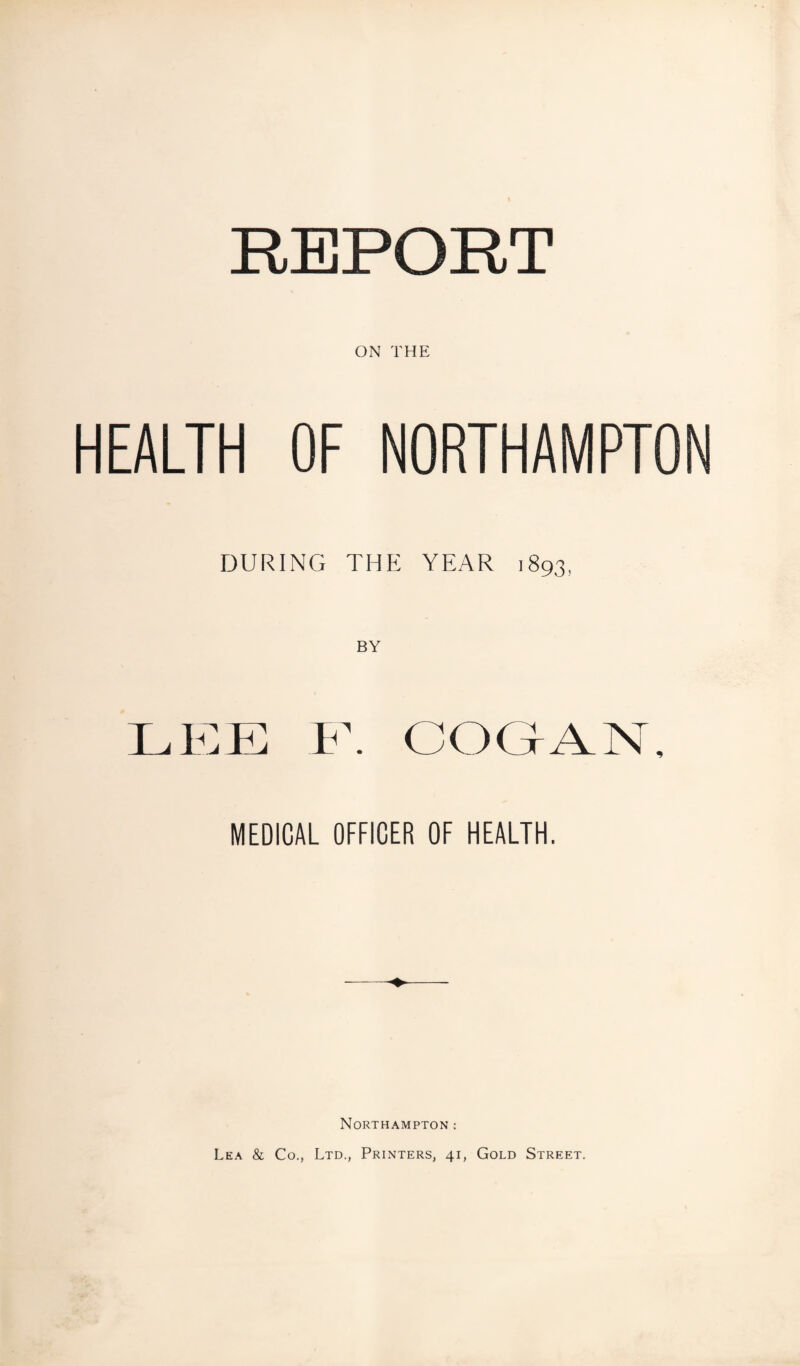 REPORT ON THE HEALTH OF NORTHAMPTON DURING THE YEAR 1893, BY LEE F. COGAN, MEDICAL OFFICER OF HEALTH. Northampton : Lea & Co., Ltd., Printers, 41, Gold Street.