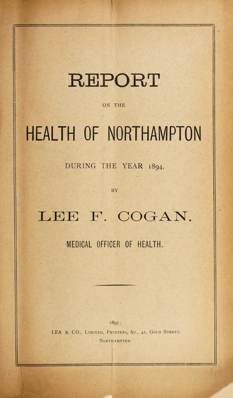 f .— . REPORT ti ON THE HEALTH OF NORTHAMPTON , r. >•' ‘‘‘. - , DURING THE YEAR 1894, BY xjij- Li LEE F. COGAN, MEDICAL OFFICER OF HEALTH. 1895 : LEA & CO., Limited, Printers, &c., 41, Gold Street,