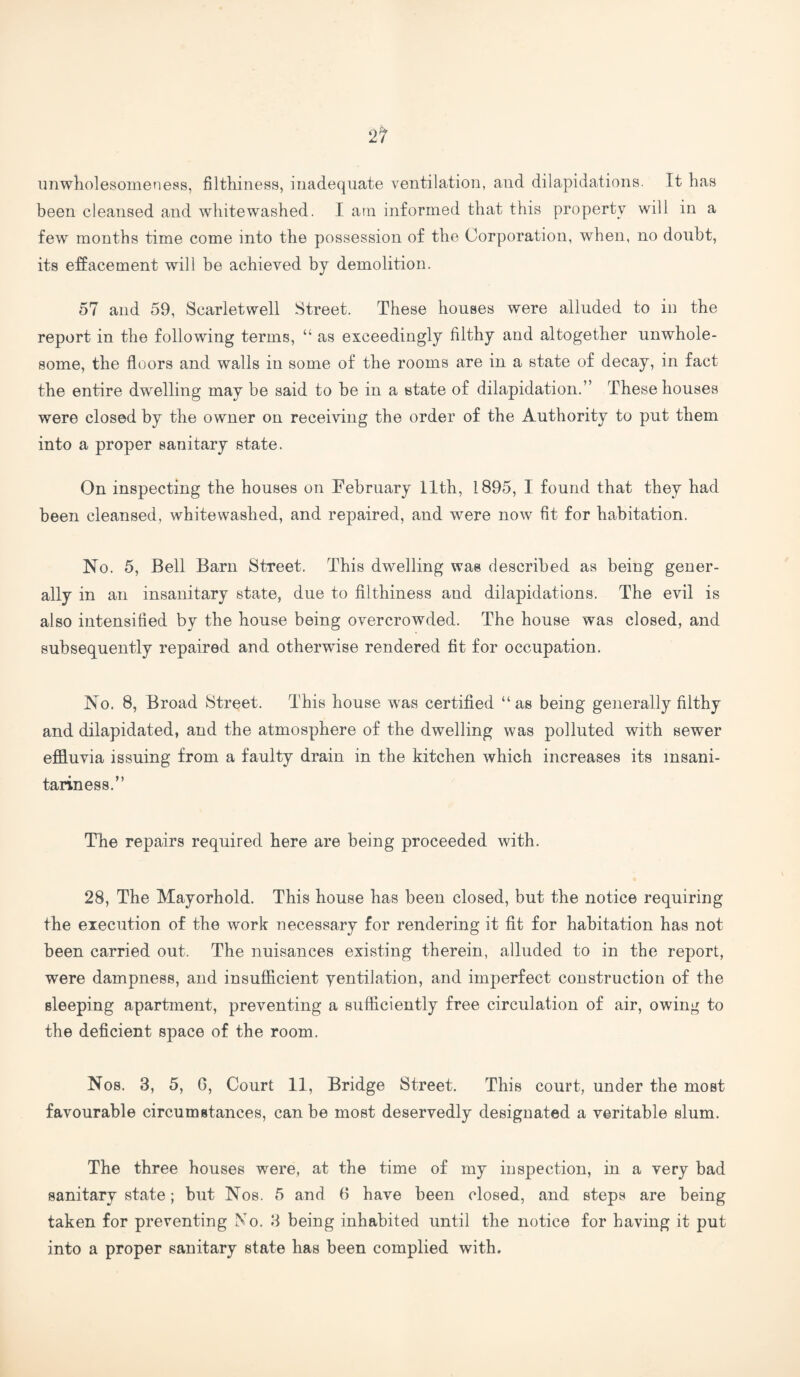unwholesomeness, filthiness, inadequate ventilation, and dilapidations. It has been cleansed and whitewashed. I am informed that this property will in a few months time come into the possession of the Corporation, when, no doubt, its effacement will be achieved by demolition. 57 and 59, Scarletwell Street. These houses were alluded to in the report in the following terms, “ as exceedingly filthy and altogether unwhole¬ some, the floors and walls in some of the rooms are in a state of decay, in fact the entire dwelling may be said to be in a state of dilapidation.” These houses were closed by the owner on receiving the order of the Authority to put them into a proper sanitary state. On inspecting the houses on February 11th, 1895, I found that they had been cleansed, whitewashed, and repaired, and were now fit for habitation. No. 5, Bell Barn Street. This dwelling was described as being gener¬ ally in an insanitary state, due to filthiness and dilapidations. The evil is also intensified by the house being overcrowded. The house was closed, and subsequently repaired and otherwise rendered fit for occupation. No. 8, Broad Street. This house was certified “as being generally filthy and dilapidated, and the atmosphere of the dwelling was polluted with sewer effluvia issuing from a faulty drain in the kitchen which increases its msani- tariness.” The repairs required here are being proceeded with. 28, The Mayorhold. This house has been closed, but the notice requiring the execution of the work necessary for rendering it fit for habitation has not been carried out. The nuisances existing therein, alluded to in the report, were dampness, and insufficient yentilation, and imperfect construction of the sleeping apartment, preventing a sufficiently free circulation of air, owing to the deficient space of the room. Nos. 3, 5, 6, Court 11, Bridge Street. This court, under the most favourable circumstances, can be most deservedly designated a veritable slum. The three houses were, at the time of my inspection, in a very bad sanitary state; but Nos. 5 and 6 have been closed, and steps are being taken for preventing No. 3 being inhabited until the notice for having it put into a proper sanitary state has been complied with.
