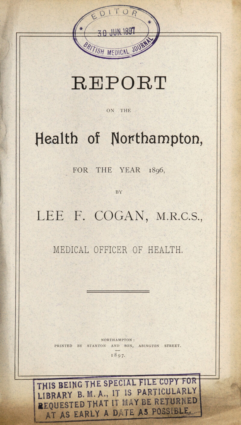 ON THE Health of Northampton, FOR THE YEAR 1896, BY LEE F. COGAN, M.R.C.S., MEDICAL OFFICER OF HEALTH. NORTHAMPTON: PRINTED BY STANTON AND SON, ABINGTON STREET. 1897. THIS BEING THE SPECIAL FILE CUpY FOR LIBRARY B. M.A., U *3 PARTICULARLY REQUESTED THAT II MAY RE RETURNED AT AS farlY A DATE AS POSSIBLE