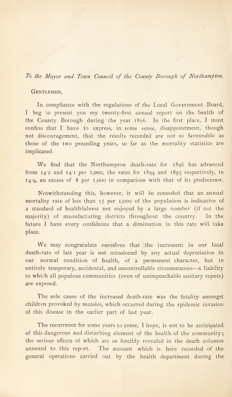 To the Mayor and Town Council of the County Borough of Northampton. Gentlemen, In compliance with the regulations of the Local Government Board, I beg to present you my twenty-first annual report on the health of the County Borough during the year T896. In the first place, I must confess that I have to express, in some sense, disappointment, though not discouragement, that the results recorded are not so favourable as those of the two preceding years, so far as the mortality statistics are implicated. We find that the Northampton death-rate for 1896 has advanced from I4‘2 and 14/1 per 1,000, the rates for 1894 and 1895 respectively, to I4‘9, an excess of '8 per 1,000 in comparison with that of its predecessor. Notwithstanding this, however, it will be conceded that an annual mortality rate of less than 15 per 1,000 of the population is indicative of a standard of healthfulness not enjoyed by a large number (if not the majority) of manufacturing districts throughout the country. In the future I have every confidence that a diminution in this rate will take place. We may congratulate ourselves that the increment in our local death-rate of last year is not occasioned by any actual depreciation in our normal condition of health, of a permanent character, but to entirely temporary, accidental, and uncontrollable circumstances—a liability to which all populous communities (even of unimpeachable sanitary repute) are exposed. The sole cause of the increased death-rate was the fatality amongst children provoked by measles, which occurred during the epidemic invasion of this disease in the earlier part of last year. The recurrence for some years to come, I hope, is not to be anticipated of this dangerous and disturbing element of the health of the community; the serious effects of which are so forcibly revealed in the death columns annexed to this report. The account which is here recorded of the general operations carried out by the health department during the