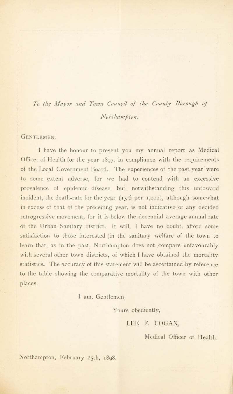 To the Mayor and Town Council of the County Borough of Northampton. Gentlemen, I have the honour to present you my annual report as Medical Officer of Health for the year 1897, in compliance with the requirements of the Local Government Board. The experiences of the past year were to some extent adverse, for we had to contend with an excessive prevalence of epidemic disease, but, notwithstanding this untoward incident, the death-rate for the year (i5'6 per 1,000), although somewhat in excess of that of the preceding year, is not indicative of any decided retrogressive movement, for it is below the decennial average annual rate of the Urban Sanitary district. It will, I have no doubt, afford some satisfaction to those interested [in the sanitary welfare of the town to learn that, as in the past, Northampton does not compare unfavourably with several other town districts, of which I have obtained the mortality statistics. The accuracy of this statement will be ascertained by reference to the table showing the comparative mortality of the town with other places. I am, Gentlemen, Yours obediently, LEE F. COGAN, Medical Officer of Health. Northampton, February 25th, 1898.