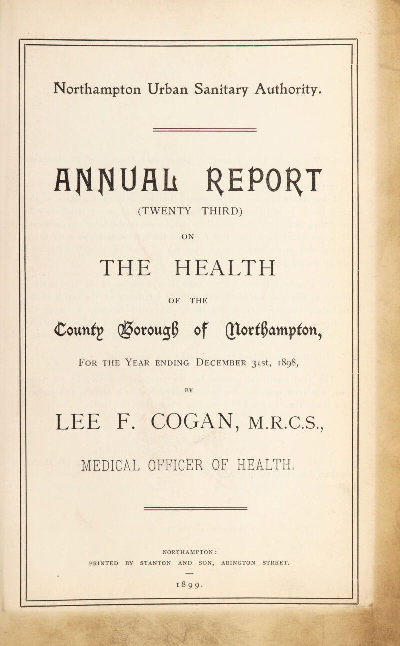 Northampton Urban Sanitary Authority. WUflh REPORT (TWENTY THIRD) ON THE HEALTH OF THE Counfp Q0orouc$ of Qtort0<mpfon, For the Year ending December 31st, 1898, BY LEE F. COGAN, M.R.C.S., MEDICAL OFFICER OF HEALTH. NORTHAMPTON: PRINTED BY STANTON AND SON, ABINGTON STREET. 1899.