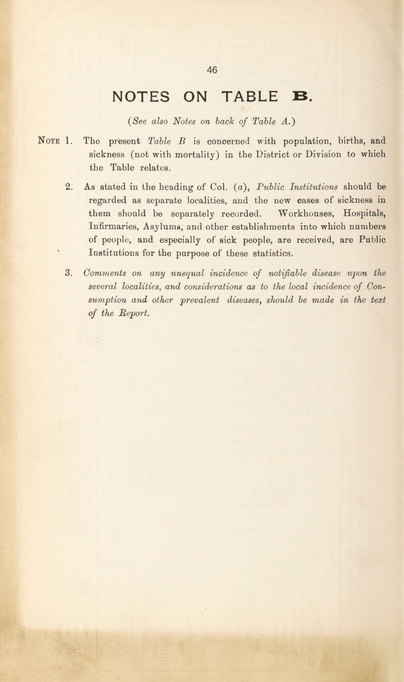 NOTES ON TABLE B. (See also Notes on bach of Table A.) Note 1. The present Table B is concerned with population, births, and sickness (not with mortality) in the District or Division to which the Table relates. 2. As stated in the heading of Col. (a), Public Institutions should be regarded as separate localities, and the new cases of sickness in them should be separately recorded. Workhouses, Hospitals, Infirmaries, Asylums, and other establishments into which numbers of people, and especially of sick people, are received, are Public Institutions for the purpose of these statistics. 3. Comments on any unequal incidence of notifiable disease upon the several localities, and considerations as to the local incidence of Con¬ sumption and other prevalent diseases, should be made in the text of the Report.