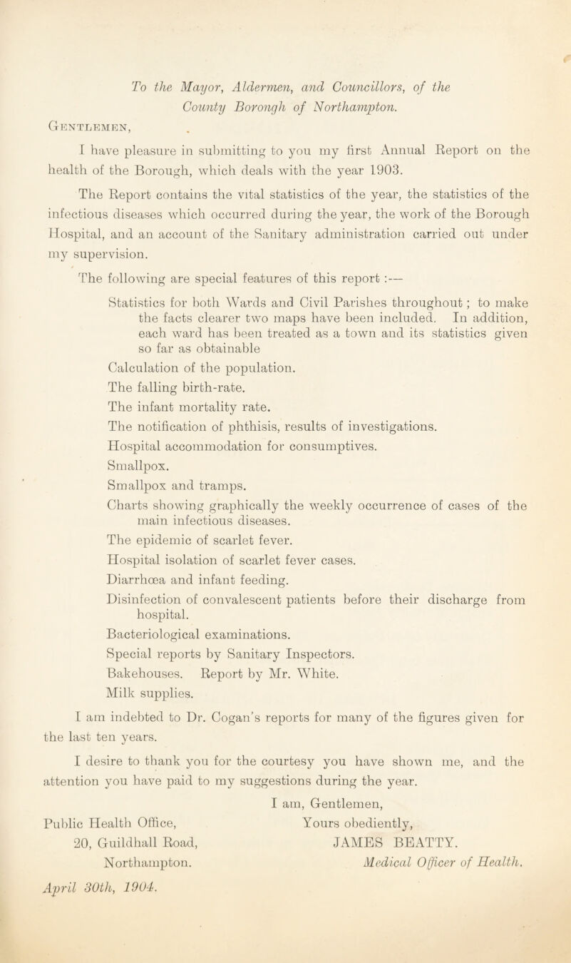 To the Mayor, Aldermen, and Gonncillors, of the County Borough of Northampton. Gentlemen, I have pleasure in submitting to you my lirst x\nnual Keport on the health of the Borough, which deals with the year 1903. The Eeport contains the vital statistics of the year, the statistics of the infectious diseases which occurred during the year, the work of the Borough Hospital, and an account of the Sanitary administration carried out under my supervision. / The following are special features of this report : — Statistics for both Wards and Civil Parishes throughout; to make the facts clearer two maps have been included. In addition, each ward has been treated as a town and its statistics given so far as obtainable Calculation of the population. The falling birth-rate. The infant mortality rate. The notification of phthisis, results of investigations. Hospital accommodation for consumptives. Smallpox. Smallpox and tramps. Charts showing graphically the weekly occurrence of cases of the main infectious diseases. The epidemic of scarlet fever. Hospital isolation of scarlet fever cases. Diarrhoea and infant feeding. Disinfection of convalescent patients before their discharge from hospital. Bacteriological examinations. Special reports by Sanitary Inspectors. Bakehouses. Report by Mr. White. Milk supplies. I am indebted to Dr. Cogan’s reports for many of the figures given for the last ten years. I desire to thank you for the courtesy you have shown me, and the attention you have paid to my suggestions during the year. I am. Gentlemen, Public Health Office, Yours obediently, 20, Guildhall Road, JAMBS BEATTY. Northampton. Medical Officer of Health. April 30th, 1904.