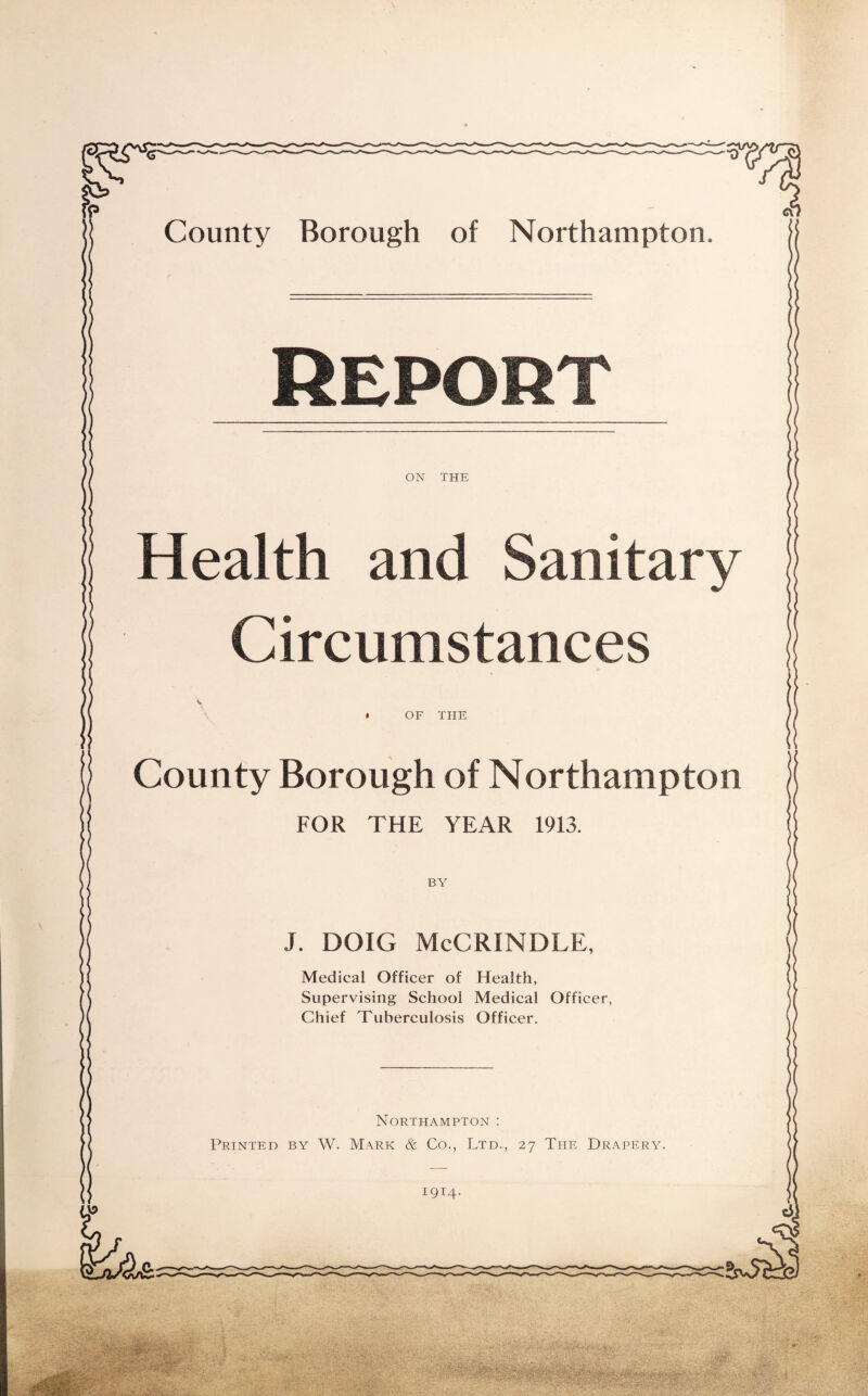 County Borough of Northampton. Report ON THE Health and Sanitary Circumstances * OF THE County Borough of Northampton FOR THE YEAR 1913. BY J. DOIG McCRINDLE, Medical Officer of Health, Supervising School Medical Officer, Chief Tuberculosis Officer. Northampton : Printed by W. Mark & Co., Ltd., 27 The Drapery.